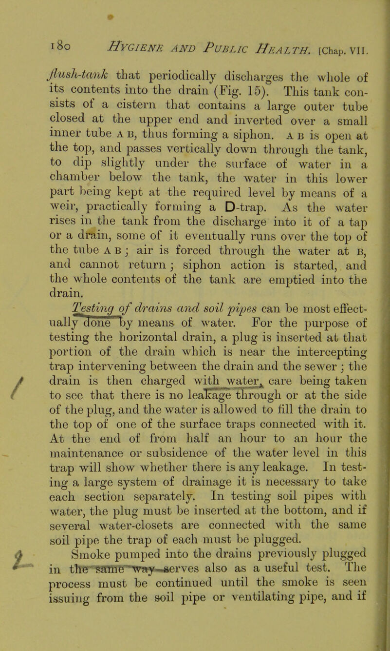 flush-tank that periodically discharges the whole of its contents into the drain (Fig. 15). This tank con- sists of a cistern that contains a large outer tube closed at the upper end and inverted over a small inner tube a b, thus forming a siphon, a b is open at the top, and passes vertically down through the tank, to dip slightly under the surface of water in a chamber below the tank, the water in this lower part being kept at the required level by means of a weir, practically forming a D-trap. As the water rises in the tank from the discharge into it of a tap or a drain, some of it eventually runs over the top of the tube a b ; air is forced through the water at B, and cannot return; siphon action is started, and the whole contents of the tank are emptied into the drain. Testing of drains and soil pipes can be most effect- uallydone by means of water. For the purpose of testing the horizontal drain, a plug is inserted at that portion of the drain which is near the intercepting trap intervening between the drain and the sewer ; the drain is then charged with water, care being taken to see that there is no leakage through or at the side of the plug, and the water is allowed to fill the drain to the top of one of the surface traps connected with it. At the end of from half an hour to an hour the maintenance or subsidence of the water level in this trap will show whether there is any leakage. In test- ing a large system of drainage it is necessary to take each section separately. In testing soil pipes with water, the plug must be inserted at the bottom, and if several water-closets are connected with the same soil pipe the trap of each must be plugged. Smoke pumped into the drains previously plugged in tlm SailmT' w ay serves also as a useful test. The process must be continued until the smoke is seen issuing from the soil pipe or ventilating pipe, and if