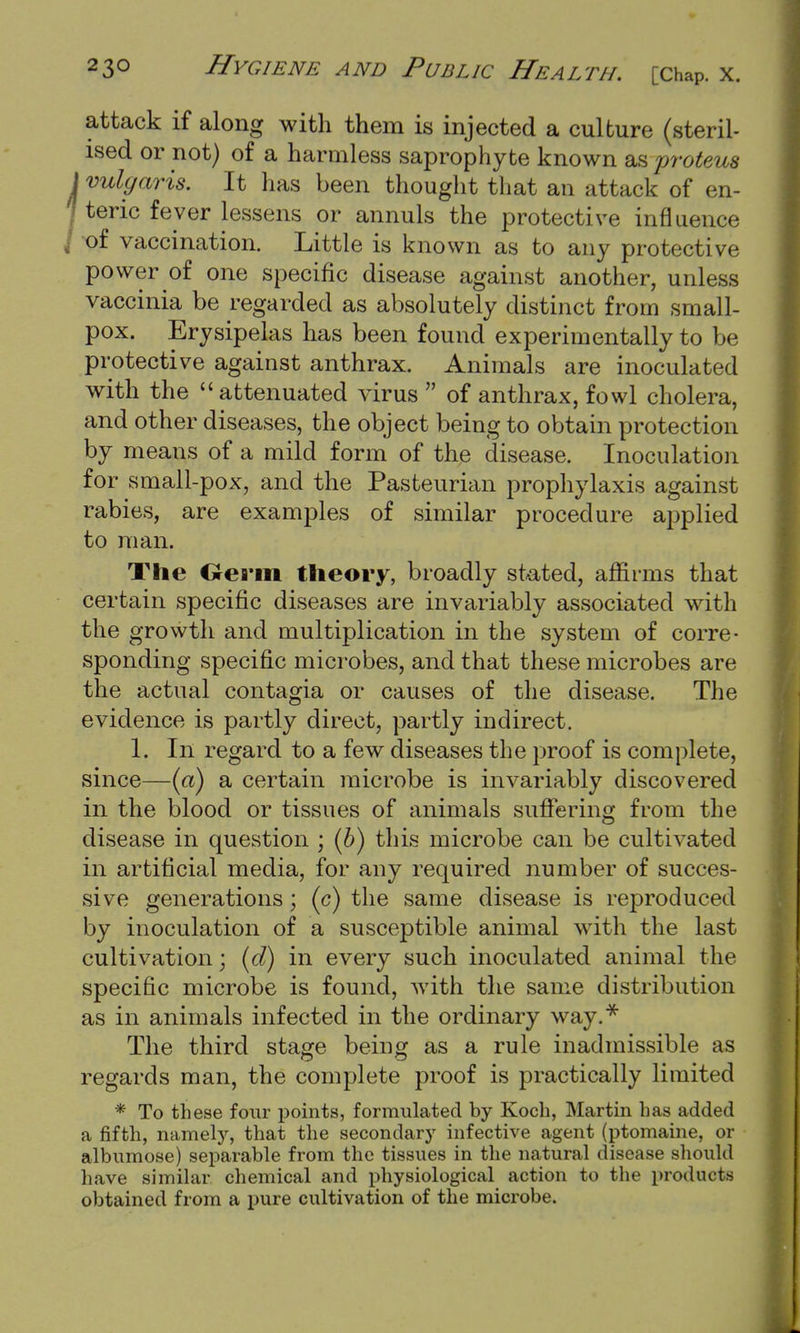 attack if along with them is injected a culture (steril- ised or not) of a harmless saprophyte known as proteus vulgaris. It has been thought that an attack of en- teric fever lessens or annuls the protective influence of vaccination. Little is known as to any protective power of one specific disease against another, unless vaccinia be regarded as absolutely distinct from small- pox. Erysipelas has been found experimentally to be protective against anthrax. Animals are inoculated with the attenuated virus of anthrax, fowl cholera, and other diseases, the object being to obtain protection by means of a mild form of the disease. Inoculation for small-pox, and the Pasteurian prophylaxis against rabies, are examples of similar procedure applied to man. The Germ theory, broadly stated, affirms that certain specific diseases are invariably associated with the growth and multiplication in the system of corre- sponding specific microbes, and that these microbes are the actual contagia or causes of the disease. The evidence is partly direct, partly indirect. 1. In regard to a few diseases the proof is complete, since—(a) a certain microbe is invariably discovered in the blood or tissues of animals suffering from the disease in question ; (6) this microbe can be cultivated in artificial media, for any required number of succes- sive generations; (c) the same disease is reproduced by inoculation of a susceptible animal with the last cultivation \ id) in every such inoculated animal the specific microbe is found, with the same distribution as in animals infected in the ordinary way.* The third stage being as a rule inadmissible as regards man, the complete proof is practically limited * To these four points, formulated by Koch, Martin has added a fifth, namely, that the secondary infective agent (ptomaine, or albumose) separable from the tissues in the natural disease should have similar chemical and physiological action to the products obtained from a pure cultivation of the microbe.