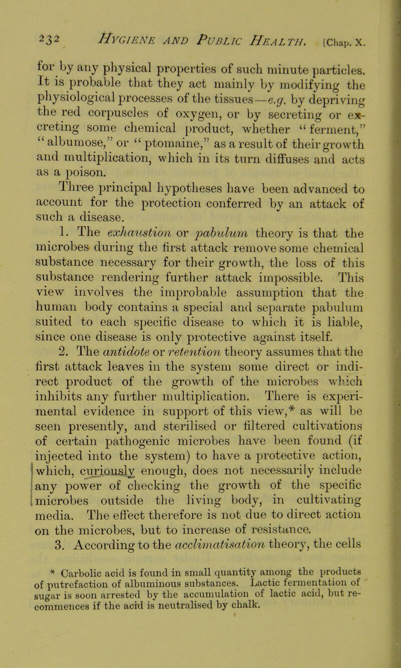 for by any physical properties of such minute particles. It is probable that they act mainly by modifying the physiological processes of the tissues—e.g. by depriving the red corpuscles of oxygen, or by secreting or ix creting some chemical product, whether ferment,  albumose, or  ptomaine, as a result of their growth and multiplication, which in its turn diffuses and acts as a poison. Three principal hypotheses have been advanced to account for the protection conferred by an attack of such a disease. 1. The exhaustion or 'pabulum theory is that the microbes during the first attack remove some chemical substance necessary for their growth, the loss of this substance rendering further attack impossible. This view involves the improbable assumption that the human body contains a special and separate pabulum suited to each specific disease to which it is liable, since one disease is only protective against itself. 2. The antidote or retention theory assumes that the first attack leaves in the system some direct or indi- rect product of the growth of the microbes which inhibits any further multiplication. There is experi- mental evidence in support of this view,* as will be seen presently, and sterilised or filtered cultivations of certain pathogenic microbes have been found (if injected into the system) to have a protective action, which, curiously enough, does not necessarily include any power of checking the growth of the specific microbes outside the living body, in cultivating media. The effect therefore is not due to direct action on the microbes, but to increase of resistance. 3. According to the acclimatisation theory, the cells * Carbolic acid is found in small quantity among the products of putrefaction of albuminous substances. Lactic fermentation of sugar is soon arrested by the accumulation of lactic acid, but re- commences if the acid is neutralised by chalk.