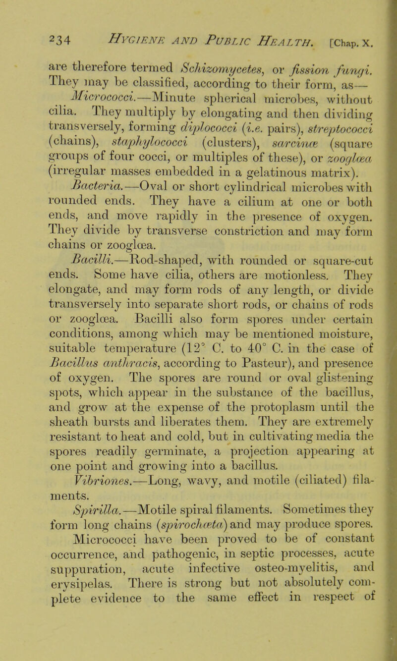 are therefore termed Schizomycetes, or fission fum/i They may be classified, according to their form, as Micrococci.—Minute spherical micro!>es, without cilia. They multiply by elongating and then dividing transversely, forming diplococci (i.e. pairs), streptococci (chains), staphylococci (clusters), sarcina- (square groups of four cocci, or multiples of these), or zooglcea (irregular masses embedded in a gelatinous matrix). Bacteria.—Oval or short cylindrical microbes with rounded ends. They have a cilium at one or both ends, and move rapidly in the presence of oxygen. They divide by transverse constriction and may form chains or zoooflcea. Bacilli.—Rod-shaped, with rounded or square-cut ends. Some have cilia, others are motionless. They elongate, and may form rods of any length, or divide transversely into separate short rods, or chains of rods or zooglcea. Bacilli also form spores under certain conditions, among which may be mentioned moisture, suitable temperature (12° C. to 40° C. in the case of Bacillus anthracis, according to Pasteur), and presence of oxygen. The spores are round or oval glistening spots, which appear in the substance of the bacillus, and grow at the expense of the protoplasm until the sheath bursts and liberates them. They are extremely resistant to heat and cold, but in cultivating media the spores readily germinate, a projection appearing at one point and growing into a bacillus. Vibriones.—Long, wavy, and motile (ciliated) fila- ments. Spirilla. —Motile spiral filaments. Sometimes they form long chains (spirochceta) and may produce spores. Micrococci have been proved to be of constant occurrence, and pathogenic, in septic processes, acute suppuration, acute infective osteo-myelitis, and erysipelas. There is strong but not absolutely com- plete evidence to the same effect in respect of