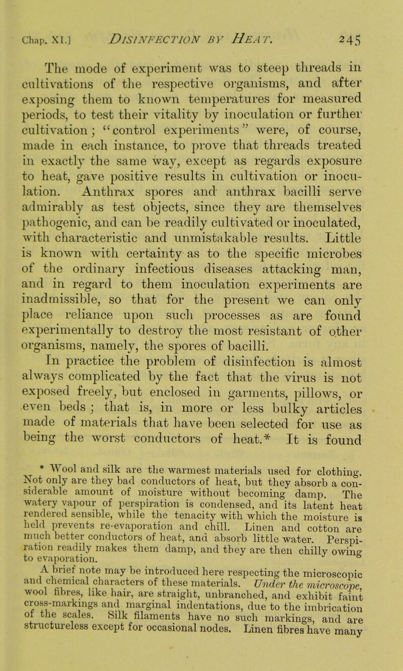 The mode of experiment was to steep threads in cultivations of the respective organisms, and after exposing them to known temperatures for measured periods, to test their vitality by inoculation or further cultivation; control experiments were, of course, made in each instance, to prove that threads treated in exactly the same way, except as regards exposure to heat, gave positive results in cultivation or inocu- lation. Anthrax spores and anthrax bacilli serve admirably as test objects, since they are themselves pathogenic, and can be readily cultivated or inoculated, with characteristic and unmistakable results. Little is known with certainty as to the specific microbes of the ordinary infectious diseases attacking man, and in regard to them inoculation experiments are inadmissible, so that for the present we can only place reliance upon such processes as are found experimentally to destroy the most resistant of other organisms, namely, the spores of bacilli. In practice the problem of disinfection is almost always complicated by the fact that the virus is not exposed freely, but enclosed in garments, pillows, or even beds ; that is, in more or less bulky articles made of materials that have been selected for use as being the worst conductors of heat.* It is found * Wool and silk are the warmest materials used for clothing. Not only are they bad conductors of heat, but they absorb a con- siderable amount of moisture without becoming damp. The watery vapour of perspiration is condensed, and its latent heat rendered sensible, while the tenacity with which the moisture is held prevents re-evaporation and chill. Linen and cotton are much better conductors of heat, and absorb little water. Perspi- ration readily makes them damp, and they are then chilly owing to evaporation. & A brief note may be introduced here respecting the microscopic and chemical characters of these materials. Under the microscope wool fibres, like hair, are straight, unbranched, and exhibit faint cross-markings and marginal indentations, due to the imbrication ot the scales. Silk filaments have no such markings, and are structureless except for occasional nodes. Linen fibres have many