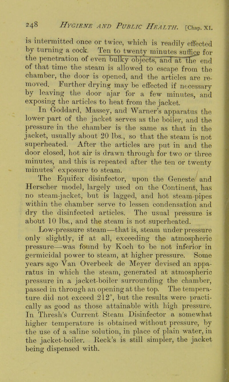 is intermitted once or twice, which is readily effected by turning a cock. Ten to twenty minutes suffice for the penetration of even bulky objects, and atlKe end of that time the steam is allowed to escape from the chamber, the door is opened, and the articles are re- moved. Further drying may be effected if necessary by leaving the door ajar for a few minutes, and exposing the articles to heat from the jacket. In Goddard, Massey, and Warner's apparatus the lower part of the jacket serves as the boiler, and the pressure in the chamber is the same as that in the jacket, usually about 20 lbs., so that the steam is not superheated. After the articles are put in and the door closed, hot air is drawn through for two or three minutes, and this is repeated after the ten or twenty minutes' exposure to steam. The Equifex disinfector, upon the Geneste and Herscher model, largely used on the Continent, has no steam-jacket, but is lagged, and hot steam-pipes within the chamber serve to lessen condensation and dry the disinfected articles. The usual pressure is about 10 lbs., and the steam is not superheated. Low-pressure steam—that is, steam under pressure only slightly, if at all, exceeding the atmospheric pressure—was found by Koch to be not inferior in germicidal power to steam, at higher pressure. Some years ago Van Overbeek de Meyer devised an appa- ratus in which the steam, generated at atmospheric pressure in a jacket-boiler surrounding the chamber, passed in through an opening at the top. The tempera- ture did not exceed 212°, but the results were practi- cally as good as those attainable with high pressure. In Thresh's Current Steam Disinfector a somewhat higher temperature is obtained without pressure, by the use of a saline solution, in place of plain water, in the jacket-boiler. Reek's is still simpler, the jacket being dispensed with.