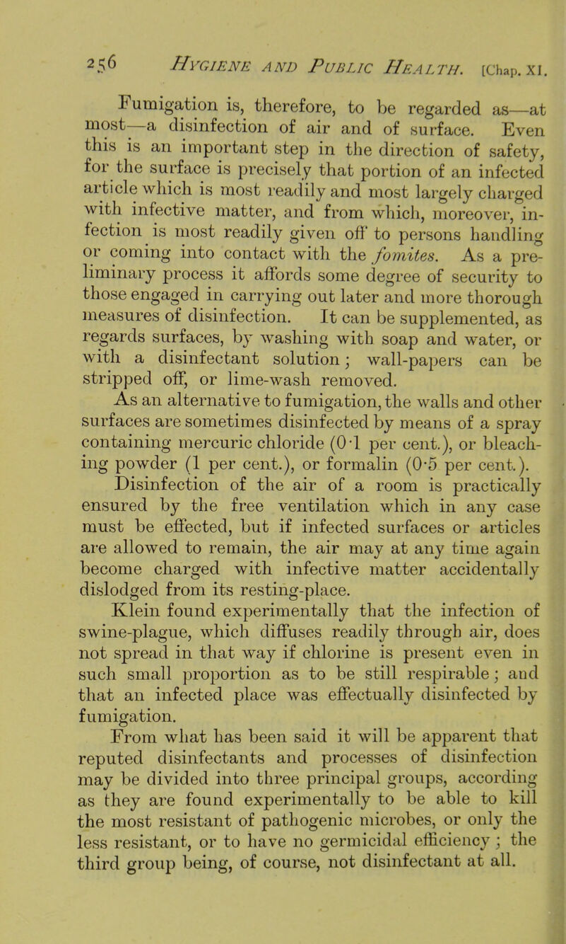 Fumigation is, therefore, to be regarded as—at most—a disinfection of air and of surface. Even this is an important step in the direction of safety, for the surface is precisely that portion of an infected article which is most readily and most largely charged with infective matter, and from which, moreover, in- fection is most readily given off to persons handling or coming into contact with the fomites. As a pre- liminary process it affords some degree of security to those engaged in carrying out later and more thorough measures of disinfection. It can be supplemented, as regards surfaces, by washing with soap and water, or with a disinfectant solution \ wall-papers can be stripped off, or lime-wash removed. As an alternative to fumigation, the walls and other surfaces are sometimes disinfected by means of a spray containing mercuric chloride (CH per cent.), or bleach- ing powder (1 per cent.), or formalin (0-5 per cent,). Disinfection of the air of a room is practically ensured by the free ventilation which in any case must be effected, but if infected surfaces or articles are allowed to remain, the air may at any time again become charged with infective matter accidentally dislodged from its resting-place. Klein found experimentally that the infection of swine-plague, which diffuses readily through air, does not spread in that way if chlorine is present even in such small proportion as to be still respirable; and that an infected place was effectually disinfected by fumigation. From what has been said it will be apparent that reputed disinfectants and processes of disinfection may be divided into three principal groups, according as they are found experimentally to be able to kill the most resistant of pathogenic microbes, or only the less resistant, or to have no germicidal efficiency; the third group being, of course, not disinfectant at all.