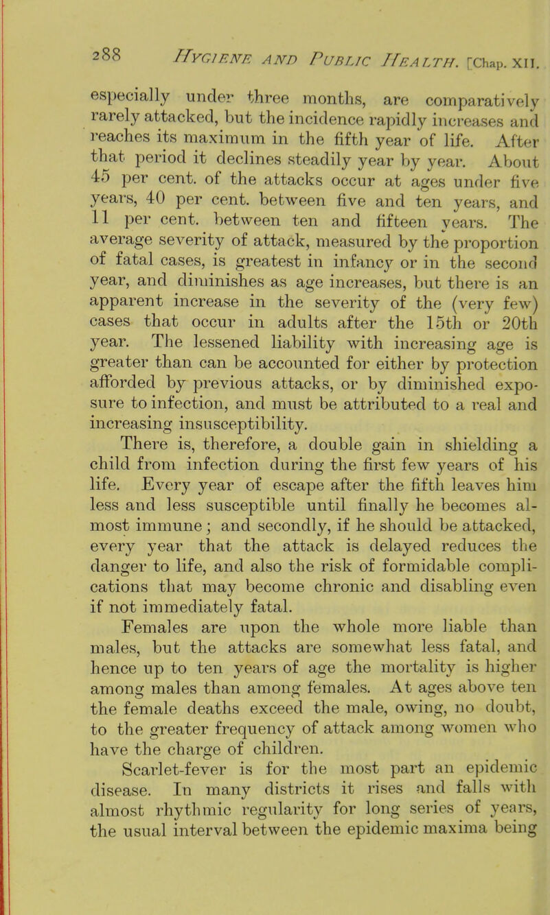 especially under three months, are comparatively rarely attacked, but the incidence rapidly increases and reaches its maximum in the fifth year of life. After that period it declines steadily year by year. About 45 per cent, of the attacks occur at ages under five years, 40 per cent, between five and ten years, and 11 per cent, between ten and fifteen years. The average severity of attack, measured by the proportion of fatal cases, is greatest in infancy or in the second year, and diminishes as age increases, but there is an apparent increase in the severity of the (very few) cases that occur in adults after the 15th or 20th year. The lessened liability with increasing age is greater than can be accounted for either by protection afforded by previous attacks, or by diminished expo- sure to infection, and must be attributed to a real and increasing insusceptibility. There is, therefore, a double gain in shielding a child from infection during the first few years of his life. Every year of escape after the fifth leaves him less and less susceptible until finally he becomes al- most immune; and secondly, if he should be attacked, every year that the attack is delayed reduces the danger to life, and also the risk of formidable compli- cations that may become chronic and disabling even if not immediately fatal. Females are upon the whole more liable than males, but the attacks are somewhat less fatal, and hence up to ten years of age the mortality is higher among males than among females. At ages above ten the female deaths exceed the male, owing, no doubt, to the greater frequency of attack among women who have the charge of children. Scarlet-fever is for the most part an epidemic disease. In many districts it rises and falls with almost rhythmic regularity for long series of years, the usual interval between the epidemic maxima being