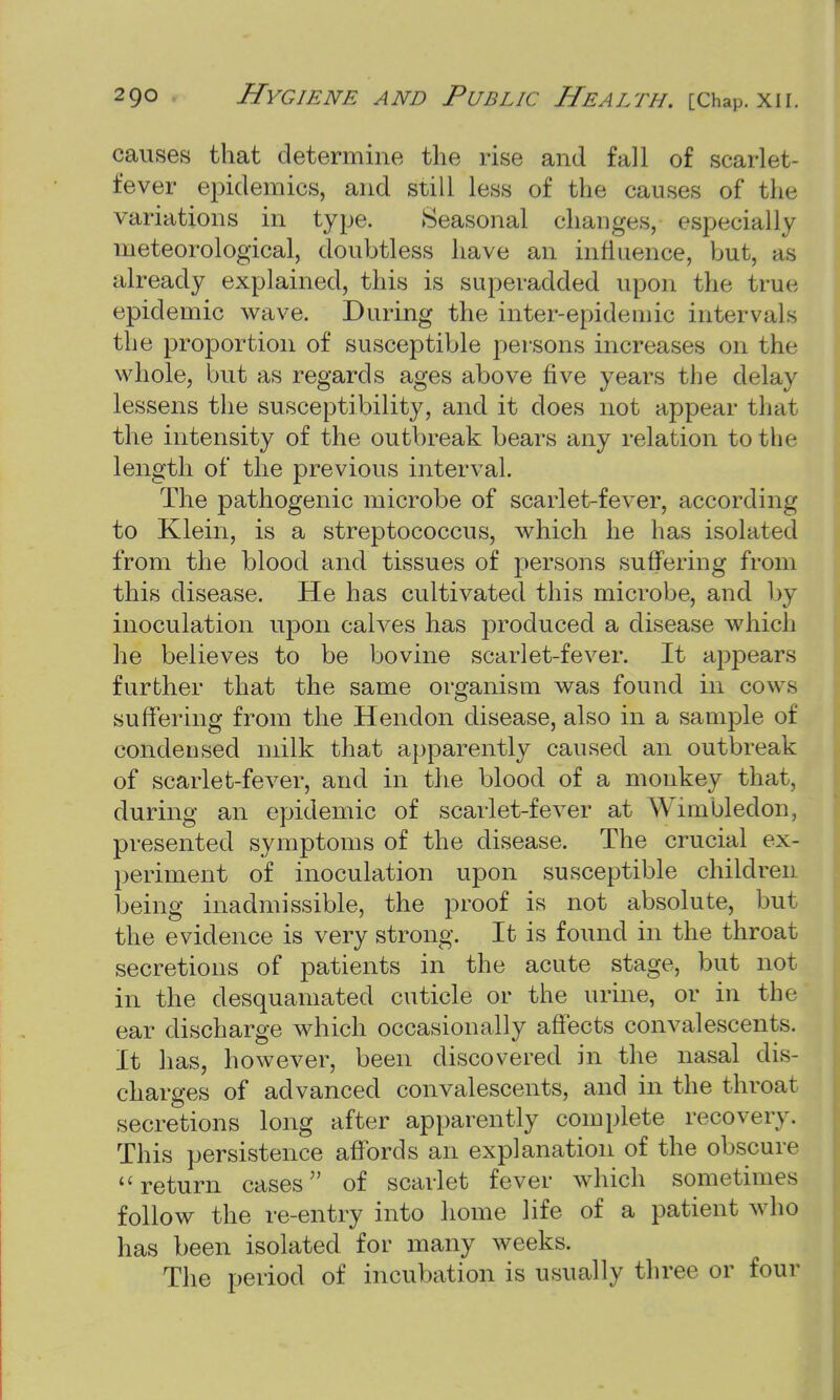 causes that determine the rise and fall of scarlet- fever epidemics, and still less of the causes of the variations in type. Seasonal changes, especially meteorological, doubtless have an iiifiuence, but, as already explained, this is superadded upon the true epidemic wave. During the inter-epidemic intervals the proportion of susceptible persons increases on the whole, but as regards ages above five years the delay lessens the susceptibility, and it does not appear that the intensity of the outbreak bears any relation to the length of the previous interval. The pathogenic microbe of scarlet-fever, according to Klein, is a streptococcus, which he has isolated from the blood and tissues of persons suffering from this disease. He has cultivated this microbe, and by inoculation upon calves has produced a disease which he believes to be bovine scarlet-fever. It appears further that the same organism was found in cows suffering from the Hendon disease, also in a sample of condensed milk that apparently caused an outbreak of scarlet-fever, and in the blood of a monkey that, during an epidemic of scarlet-fever at Wimbledon, presented symptoms of the disease. The crucial ex- periment of inoculation upon susceptible children, being inadmissible, the proof is not absolute, but the evidence is very strong. It is found in the throat secretions of patients in the acute stage, but not in the desquamated cuticle or the urine, or in the ear discharge which occasionally affects convalescents. It lias, however, been discovered in the nasal dis- charges of advanced convalescents, and in the throat secretions long after apparently complete recovery. This persistence affords an explanation of the obscure return cases of scarlet fever which sometimes follow the re-entry into home life of a patient who has been isolated for many weeks. The period of incubation is usually three or four