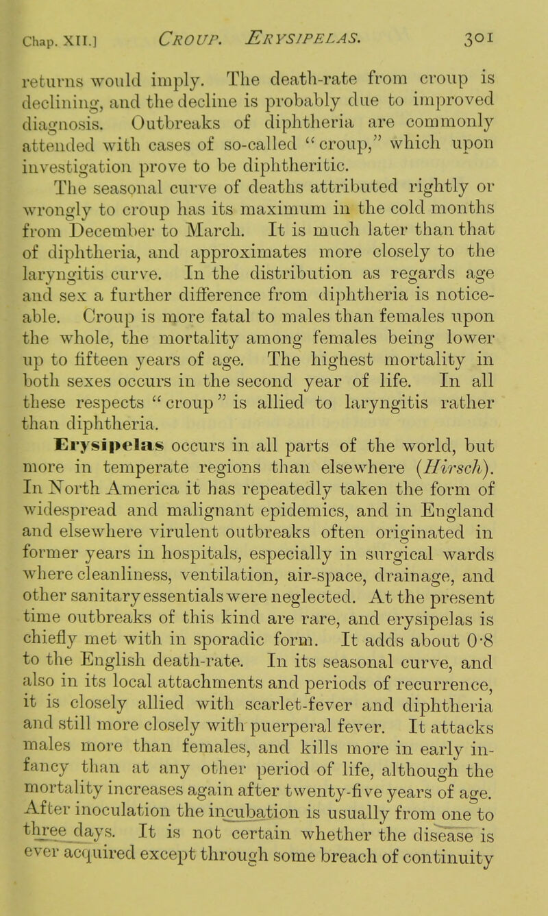 re r urns would imply. The death-rate from croup is declining, and the decline is probably clue to improved diagnosis, Outbreaks of diphtheria are commonly attended with cases of so-called  croup, which upon investigation prove to be diphtheritic. The seasonal curve of deaths attributed rightly or wrongly to croup has its maximum in the cold months from December to March. It is much later than that of diphtheria, and approximates more closely to the laryngitis curve. In the distribution as regards age and sex a further difference from diphtheria is notice- able. Croup is more fatal to males than females upon the whole, the mortality among females being lower up to fifteen years of age. The highest mortality in both sexes occurs in the second year of life. In all these respects  croup  is allied to laryngitis rather than diphtheria. Erysipelas occurs in all parts of the world, but more in temperate regions than elsewhere (Hirsch). In North America it has repeatedly taken the form of widespread and malignant epidemics, and in England and elsewhere virulent outbreaks often originated in former years in hospitals, especially in surgical wards where cleanliness, ventilation, air-space, drainage, and other sanitary essentials were neglected. At the present time outbreaks of this kind are rare, and erysipelas is chiefly met with in sporadic form. It adds about 0*8 to the English death-rate. In its seasonal curve, and also in its local attachments and periods of recurrence, it is closely allied with scarlet-fever and diphtheria and still more closely with puerperal fever. It attacks males more than females, and kills more in early in- fancy than at any other period of life, although the mortality increases again after twenty-five years of age. After inoculation the incubation is usually from one to three days. It is not certain whether the disease is ever acquired except through some breach of continuity