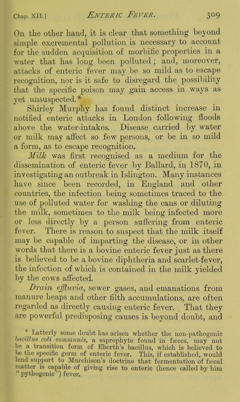 On the other hand, it is clear that something beyond simple excremental pollution is necessary to account for the sudden acquisition of morbific properties in a water that has long been polluted; and, moreover, attacks of enteric fever may be so mild as to escape recognition, nor is it safe to disregard the possibility that the specific poison may gain access in ways as yet unsuspected.* Shirley Murphy has found distinct increase in notified enteric attacks in London following floods above the water-intakes. Disease carried by water or milk may affect so few persons, or be in so mild a form, as to escape recognition. Milk was first recognised as a medium for the dissemination of enteric fever by Ballard, in 1870, in investigating an outbreak in Islington. Many instances have since been recorded, in England and other countries, the infection being sometimes traced to the use of polluted water for washing the cans or diluting the milk, sometimes to the milk being infected more or less directly by a person suffering from enteric fever. There is reason to suspect that the milk itself may be capable of imparting the disease, or in other words that there is a bovine enteric fever just as there is believed to be a bovine diphtheria and scarlet-fever, the infection of which is contained in the milk yielded by the cows affected. Drain effluvia, sewer gases, and emanations from manure heaps and other filth accumulations, are often regarded as directly causing enteric fever. That they are powerful predisposing causes is beyond doubt, and * Latterly some doubt has arisen whether the non-pathogenic bacillus coli communis, a saprophyte found in faeces, may not be a transition form of Eberth's bacillus, which is believed to be the specific germ of enteric fever. This, if established, would lend support to Murchison's doctrine that fermentation of faecal matter is capable of giving rise to enteric (hence called by him pythogenic ') fever.