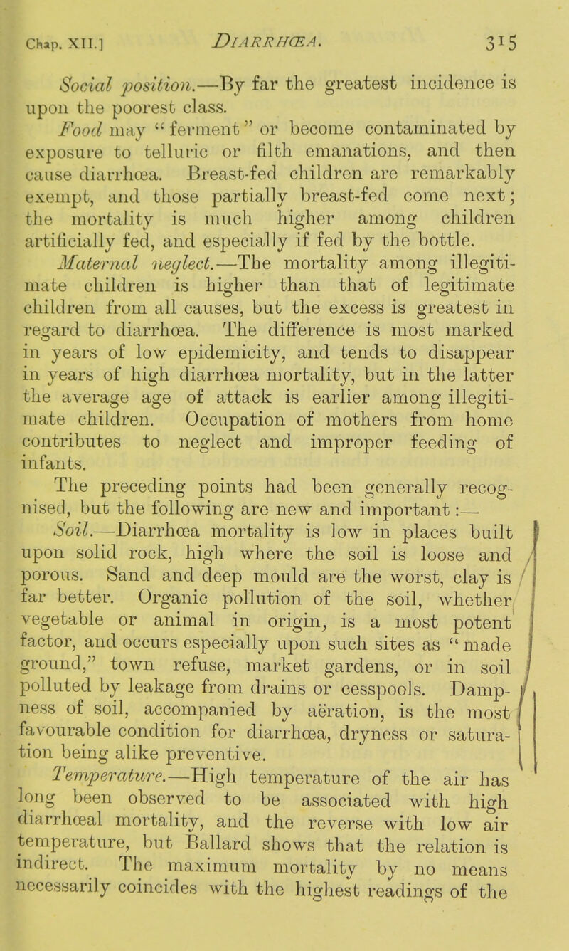 Social position.—By far the greatest incidence is upon the poorest class. Food may  ferment or become contaminated by exposure to telluric or filth emanations, and then cause diarrhoea. Breast-fed children are remarkably exempt, and those partially breast-fed come next; the mortality is much higher among children artificially fed, and especially if fed by the bottle. Maternal neglect.—The mortality among illegiti- mate children is higher than that of legitimate children from all causes, but the excess is greatest in regard to diarrhoea. The difference is most marked in years of low epidemicity, and tends to disappear in years of high diarrhoea mortality, but in the latter the average age of attack is earlier among illegiti- mate children. Occupation of mothers from home contributes to neglect and improper feeding of infants. The preceding points had been generally recog- nised, but the following are new and important:— Soil.—Diarrhoea mortality is low in places built upon solid rock, high where the soil is loose and porous. Sand and deep mould are the worst, clay is far better. Organic pollution of the soil, whether vegetable or animal in origin, is a most potent factor, and occurs especially upon such sites as  made ground, town refuse, market gardens, or in soil polluted by leakage from drains or cesspools. Damp- ness of soil, accompanied by aeration, is the most favourable condition for diarrhoea, dryness or satura- tion being alike preventive. Temperature.—High temperature of the air has long been observed to be associated with high diarrhceal mortality, and the reverse with low air temperature, but Ballard shows that the relation is indirect. The maximum mortality by no means necessarily coincides with the highest readings of the