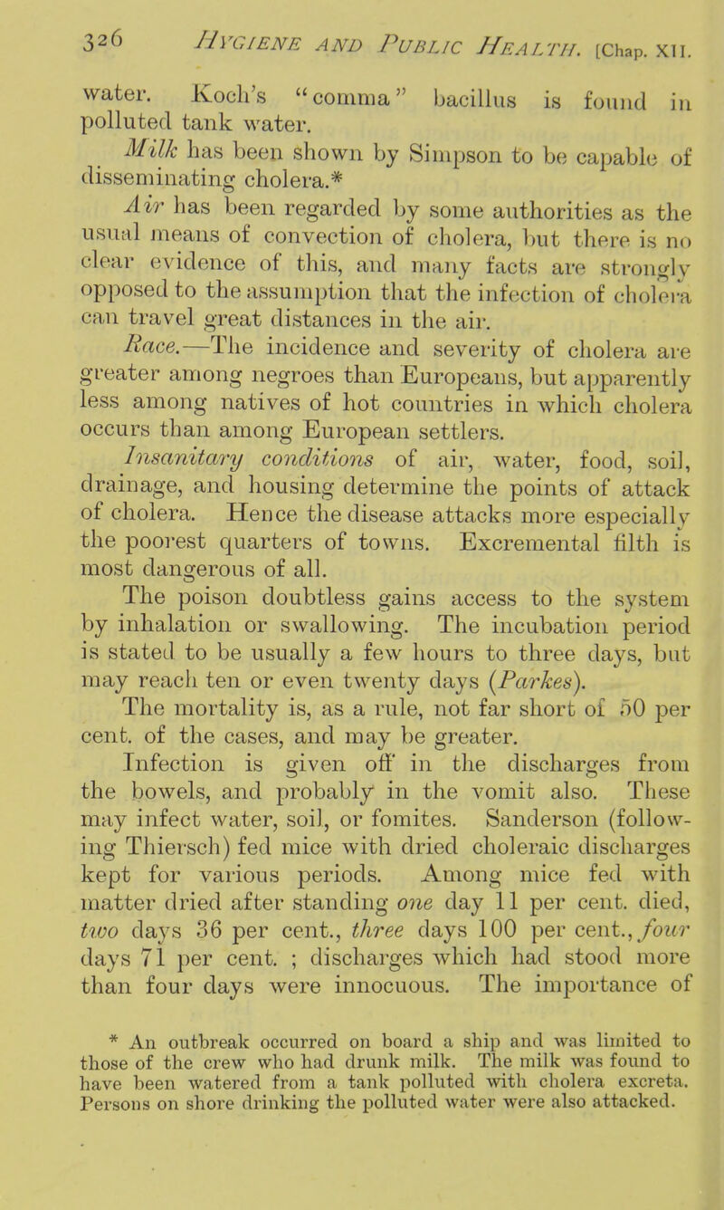 water. Koch's comma bacillus is found in polluted tank water. Milk has been shown by Simpson to be capable of disseminating cholera.* Air has been regarded by some authorities as the usual means of convection of cholera, but there is no clear evidence of this, and many facts are strongly opposed to the assumption that the infection of cholera can travel great distances in the air. Race.—The incidence and severity of cholera are greater among negroes than Europeans, but apparently less among natives of hot countries in which cholera occurs than among European settlers. Insanitary conditions of air, water, food, soil, drainage, and housing determine the points of attack of cholera. Hence the disease attacks more especially the poorest quarters of towns. Excremental filth is most dangerous of all. The poison doubtless gains access to the system by inhalation or swallowing. The incubation period is stated to be usually a few hours to three days, but may reach ten or even twenty days (Parkes). The mortality is, as a rule, not far short of 50 per cent, of the cases, and may be greater. Infection is given off' in the discharges from the bowels, and probably in the vomit also. These may infect water, soil, or fomites. Sanderson (follow- ing Thiersch) fed mice with dried choleraic discharges kept for various periods. Among mice fed with matter dried after standing one day 11 per cent, died, two clays 36 per cent., three days 100 per cent.,/our days 71 per cent. ; discharges which had stood more than four days were innocuous. The importance of * An outbreak occurred on board a ship and was limited to those of the crew who had drunk milk. The milk was found to have been watered from a tank polluted with cholera excreta. Persons on shore drinking the polluted water were also attacked.