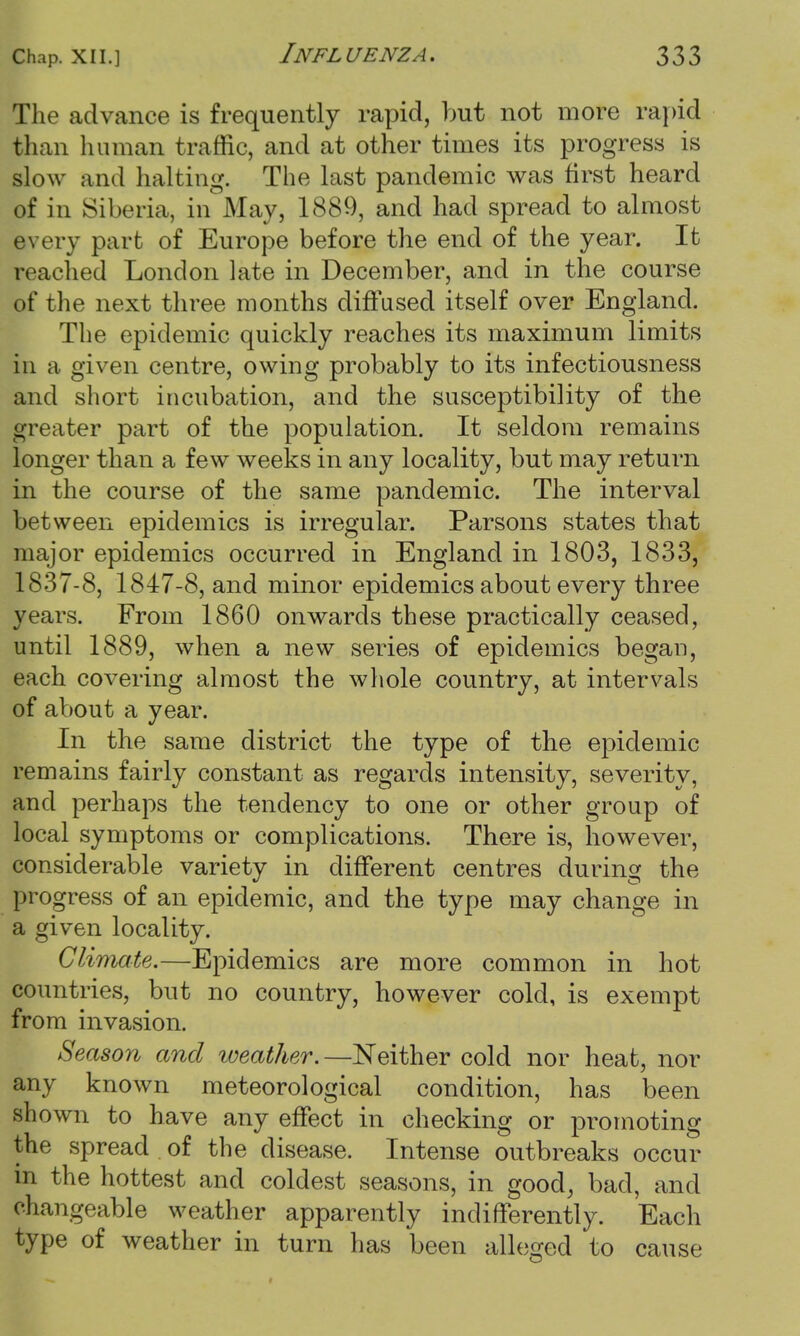 The advance is frequently rapid, but not more rapid than human traffic, and at other times its progress is slow and halting. The last pandemic was first heard of in Siberia, in May, 1889, and had spread to almost every part of Europe before the end of the year. It reached London late in December, and in the course of the next three months diffused itself over England. The epidemic quickly reaches its maximum limits in a given centre, owing probably to its infectiousness and short incubation, and the susceptibility of the greater part of the population. It seldom remains longer than a few weeks in any locality, but may return in the course of the same pandemic. The interval between epidemics is irregular. Parsons states that major epidemics occurred in England in 1803, 1833, 1837-8, 1847-8, and minor epidemics about every three years. From 1860 onwards these practically ceased, until 1889, when a new series of epidemics began, each covering almost the whole country, at intervals of about a year. In the same district the type of the epidemic remains fairly constant as regards intensity, severity, and perhaps the tendency to one or other group of local symptoms or complications. There is, however, considerable variety in different centres during the progress of an epidemic, and the type may change in a given locality. Climate.—Epidemics are more common in hot countries, but no country, however cold, is exempt from invasion. Season and weather.—Neither cold nor heat, nor any known meteorological condition, has been shown to have any effect in checking or promoting the spread of the disease. Intense outbreaks occur in the hottest and coldest seasons, in good, bad, and changeable weather apparently indifferently. Each type of weather in turn has been alleged to cause