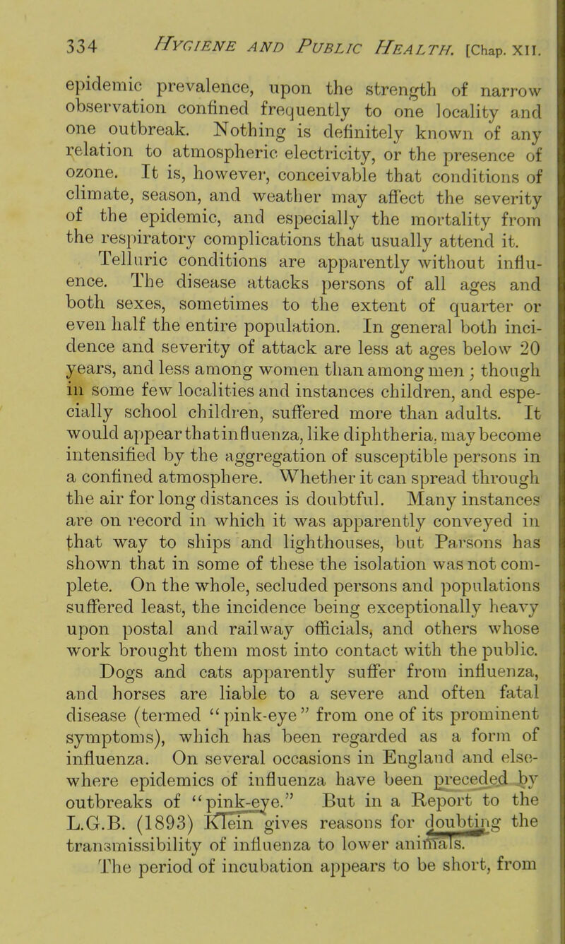 epidemic prevalence, upon the strength of narrow observation confined frequently to one locality and one outbreak. Nothing is definitely known of any relation to atmospheric electricity, or the presence of ozone. It is, however, conceivable that conditions of climate, season, and weather may affect the severity of the epidemic, and especially the mortality from the respiratory complications that usually attend it. Tell uric conditions are apparently without influ- ence. The disease attacks persons of all ages and both sexes, sometimes to the extent of quarter or even half the entire population. In general both inci- dence and severity of attack are less at ages below 20 years, and less among women than among men ; though in some few localities and instances children, and espe- cially school children, suffered more than adults. It would appear that influenza, like diphtheria, may become intensified by the aggregation of susceptible persons in a confined atmosphere. Whether it can spread through the air for long distances is doubtful. Many instance? are on record in which it was apparently conveyed in that way to ships and lighthouses, but Parsons has shown that in some of these the isolation was not com- plete. On the whole, secluded persons and populations suffered least, the incidence being exceptionally heavy upon postal and railway officials, and others whose work brought them most into contact with the public. Dogs and cats apparently suffer from influenza, and horses are liable to a severe and often fatal disease (termed pink-eye from one of its prominent symptoms), which has been regarded as a form of influenza. On several occasions in England and else- where epidemics of influenza have been preceded by outbreaks of pink-eye. But in a Report to the L.G.B. (1893) iCTem gives reasons for doubting the transmissibility of influenza to lower aninTals. The period of incubation appears to be short, from