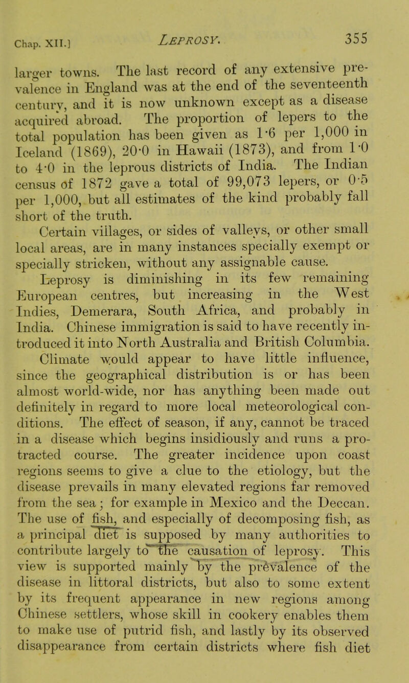 larger towns. The last record of any extensive pre- valence in England was at the end of the seventeenth centurv, and it is now unknown except as a disease acquired abroad. The proportion of lepers to the total population has been given as 1*6 per 1,000 in Iceland (1869), 20'0 in Hawaii (1873), and from l'O to 4-0 in the leprous districts of India. The Indian census of 1872 gave a total of 99,073 lepers, or 0-5 per 1,000, but all estimates of the kind probably fall short of the truth. Certain villages, or sides of valleys, or other small local areas, are in many instances specially exempt or specially stricken, without any assignable cause. Leprosy is diminishing in its few remaining European centres, but increasing in the West Indies, Demerara, South Africa, and probably in India. Chinese immigration is said to have recently in- troduced it into North Australia and British Columbia. Climate would appear to have little influence, since the geographical distribution is or has been almost world-wide, nor has anything been made out definitely in regard to more local meteorological con- ditions. The effect of season, if any, cannot be traced in a disease which begins insidiously and runs a pro- tracted course. The greater incidence upon coast regions seems to give a clue to the etiology, but the disease prevails in many elevated regions far removed from the sea; for example in Mexico and the Deccan. The use of fish, and especially of decomposing fish, as a principal diet is supposed by many authorities to contribute largely to the causation of leprosy. This view is supported mainly by the prevalence of the disease in littoral districts, but also to some extent by its frequent appearance in new regions among Chinese settlers, whose skill in cookery enables them to make use of putrid fish, and lastly by its observed disappearance from certain districts where fish diet