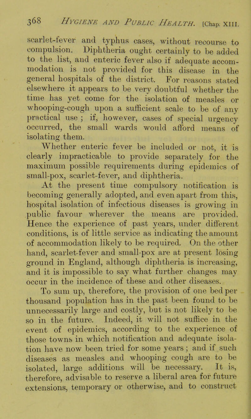 scarlet-fever and typhus cases, without recourse to compulsion. Diphtheria ought certainly to be added to the list, and enteric fever also if adequate accom- modation is not provided for this disease in the general hospitals of the district. For reasons stated elsewhere it appears to be very doubtful whether the time has yet come for the isolation of measles or whooping-cough upon a sufficient scale to be of any practical use ; if, however, cases of special urgency occurred, the small wards would afford means of isolating them. Whether enteric fever be included or not, it is clearly impracticable to provide separately for the maximum possible requirements during epidemics of small-pox, scarlet-fever, and diphtheria. At the present time compulsory notification is becoming generally adopted, and even apart from this, hospital isolation of infectious diseases is growing in public favour wherever the means are provided. Hence the experience of past years, under different conditions, is of little service as indicating the amount of accommodation likely to be required. On the other hand, scarlet-fever and small-pox are at present losing ground in England, although diphtheria is increasing, and it is impossible to say what further changes may occur in the incidence of these and other diseases. To sum up, therefore, the provision of one bed per thousand population has in the past been found to be unnecessarily large and costly, but is not likely to be so in the future. Indeed, it will not suffice in the event of epidemics, according to the experience of those towns in which notification and adequate isola- tion have now been tried for some years; and if such diseases as measles and whooping cough are to be isolated, large additions will be necessary. It is, therefore, advisable to reserve a liberal area for future extensions, temporary or otherwise, and to construct