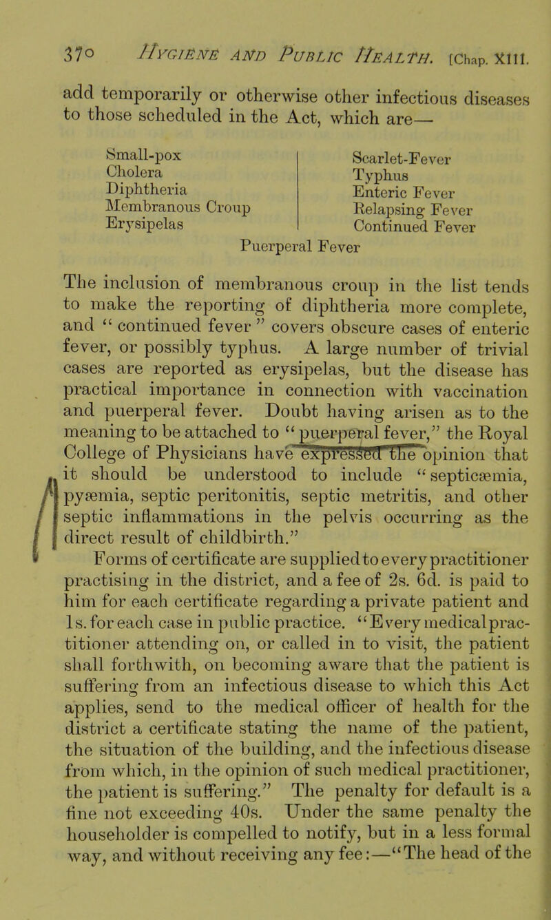 add temporarily or otherwise other infectious diseases to those scheduled in the Act, which are Small-pox Cholera Diphtheria Membranous Croup Erysipelas Scarlet-Fever Typhus Enteric Fever Relapsing Fever Continued Fever Puerperal Fever The incl usion of membranous croup in the list tends to make the reporting of diphtheria more complete, and  continued fever  covers obscure cases of enteric fever, or possibly typhus. A large number of trivial cases are reported as erysipelas, but the disease has practical importance in connection with vaccination and puerperal fever. Doubt having arisen as to the meaning to be attached to  puerperal fever, the Royal College of Physicians have exrjresSeTl the opinion that it should be understood to include septicaemia, pysemia, septic peritonitis, septic metritis, and other septic inflammations in the pelvis occurring as the direct result of childbirth. Forms of certificate are supplied to every practitioner practising in the district, and a fee of 2s. 6d. is paid to him for each certificate regarding a private patient and Is. for each case in public practice. Every medical prac- titioner attending on, or called in to visit, the patient shall forthwith, on becoming aware that the patient is suffering from an infectious disease to which this Act applies, send to the medical officer of health for the district a certificate stating the name of the patient, the situation of the building, and the infectious disease from which, in the opinion of such medical practitioner, the patient is suffering. The penalty for default is a fine not exceeding 40s. Under the same penalty the householder is compelled to notify, but in a less formal way, and without receiving any fee:—The head of the