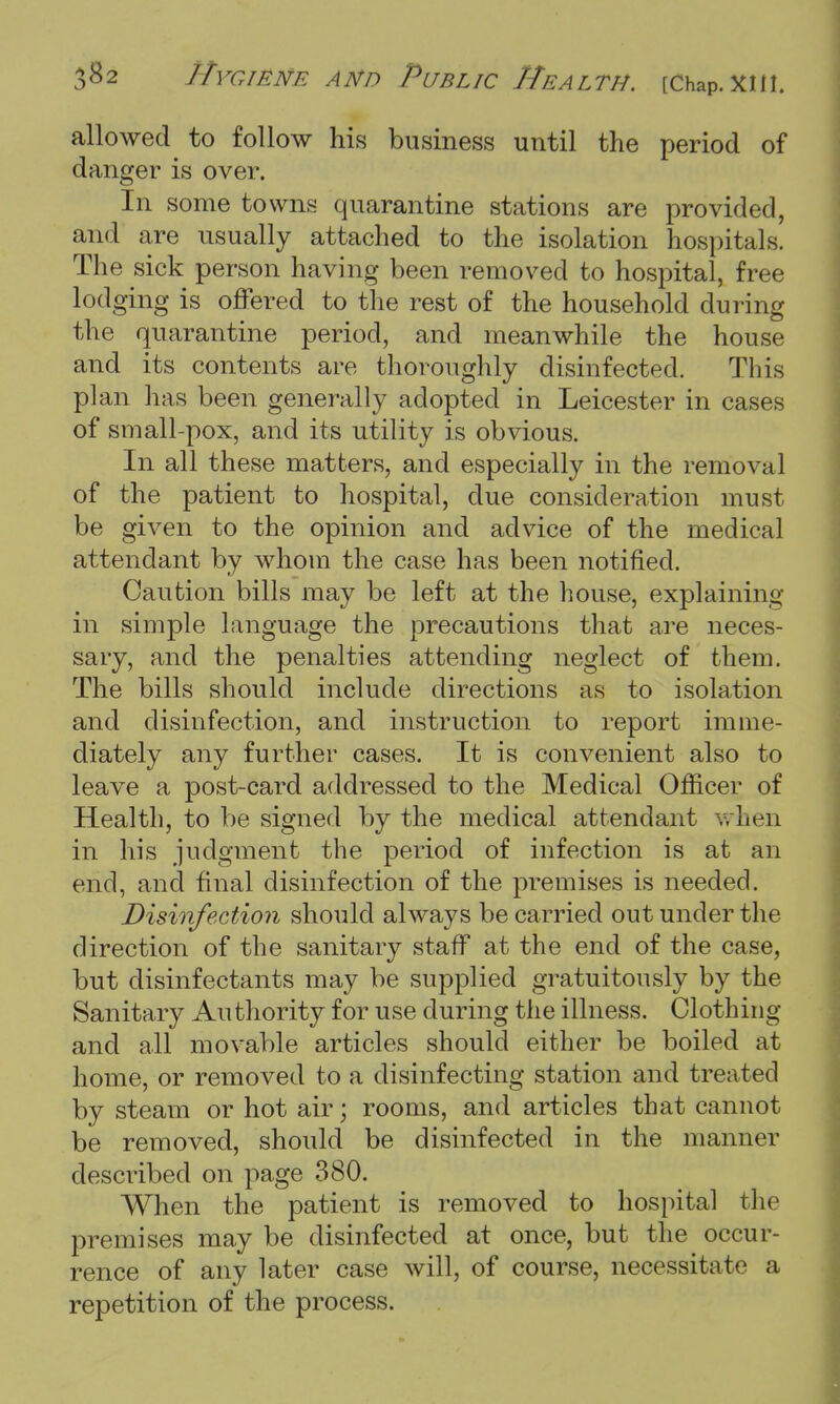 allowed to follow his business until the period of danger is over. In some towns quarantine stations are provided, and are usually attached to the isolation hospitals. The sick person having been removed to hospital, free lodging is offered to the rest of the household during the quarantine period, and meanwhile the house and its contents are thoroughly disinfected. This plan has been generally adopted in Leicester in cases of small-pox, and its utility is obvious. In all these matters, and especially in the removal of the patient to hospital, due consideration must be given to the opinion and advice of the medical attendant by whom the case has been notified. Caution bills may be left at the house, explaining in simple language the precautions that are neces- sary, and the penalties attending neglect of them. The bills should include directions as to isolation and disinfection, and instruction to report imme- diately any further cases. It is convenient also to leave a post-card addressed to the Medical Officer of Health, to be signed by the medical attendant when in his judgment the period of infection is at an end, and final disinfection of the premises is needed. Disinfection should always be carried out under the direction of the sanitary staff at the end of the case, but disinfectants may be supplied gratuitously by the Sanitary Authority for use during the illness. Clothing and all movable articles should either be boiled at home, or removed to a disinfecting station and treated by steam or hot air; rooms, and articles that cannot be removed, should be disinfected in the manner described on page 380. When the patient is removed to hospital tin premises may be disinfected at once, but the occur- rence of any later case will, of course, necessitate a repetition of the process.