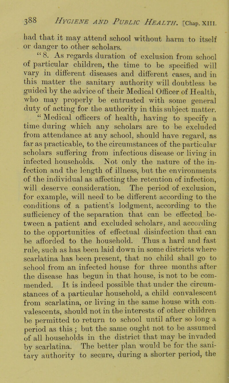 had that it may attend school without harm to itself or danger to other scholars. 8. As regards duration of exclusion from school of particular children, the time to be specified will vary in different diseases and different cases, and in this matter the sanitary authority will doubtless be guided by the advice of their Medical Officer of Health, who may properly be entrusted with some general duty of acting for the authority in this subject matter.  Medical officers of health, having to specify a time during which any scholars are to be excluded from attendance at any school, should have regard, as far as practicable, to the circumstances of the particular scholars suffering from infectious disease or living in infected households. Not only the nature of the in- fection and the length of illness, but the environments of the individual as affecting the retention of infection, will deserve consideration. The period of exclusion, for example, will need' to be different according to the conditions of a patient's lodgment, according to the sufficiency of the separation that can be effected be- tween a patient and excluded scholars, and according to the opportunities of effectual disinfection that can be afforded to the household. Thus a hard and fast rule, such as has been laid down in some districts where scarlatina has been present, that no child shall go to school from an infected house for three months after the disease has begun in that house, is not to be com- mended. It is indeed possible that under the circum- stances of a particular household, a child convalescent from scarlatina, or living in the same house with con- valescents, should not in the interests of other children be permitted to return to school until after so long a period as this ; but the same ought not to be assumed of all households in the district that may be invaded by scarlatina. The better plan would be for the sani- tary authority to secure, during a shorter period, the