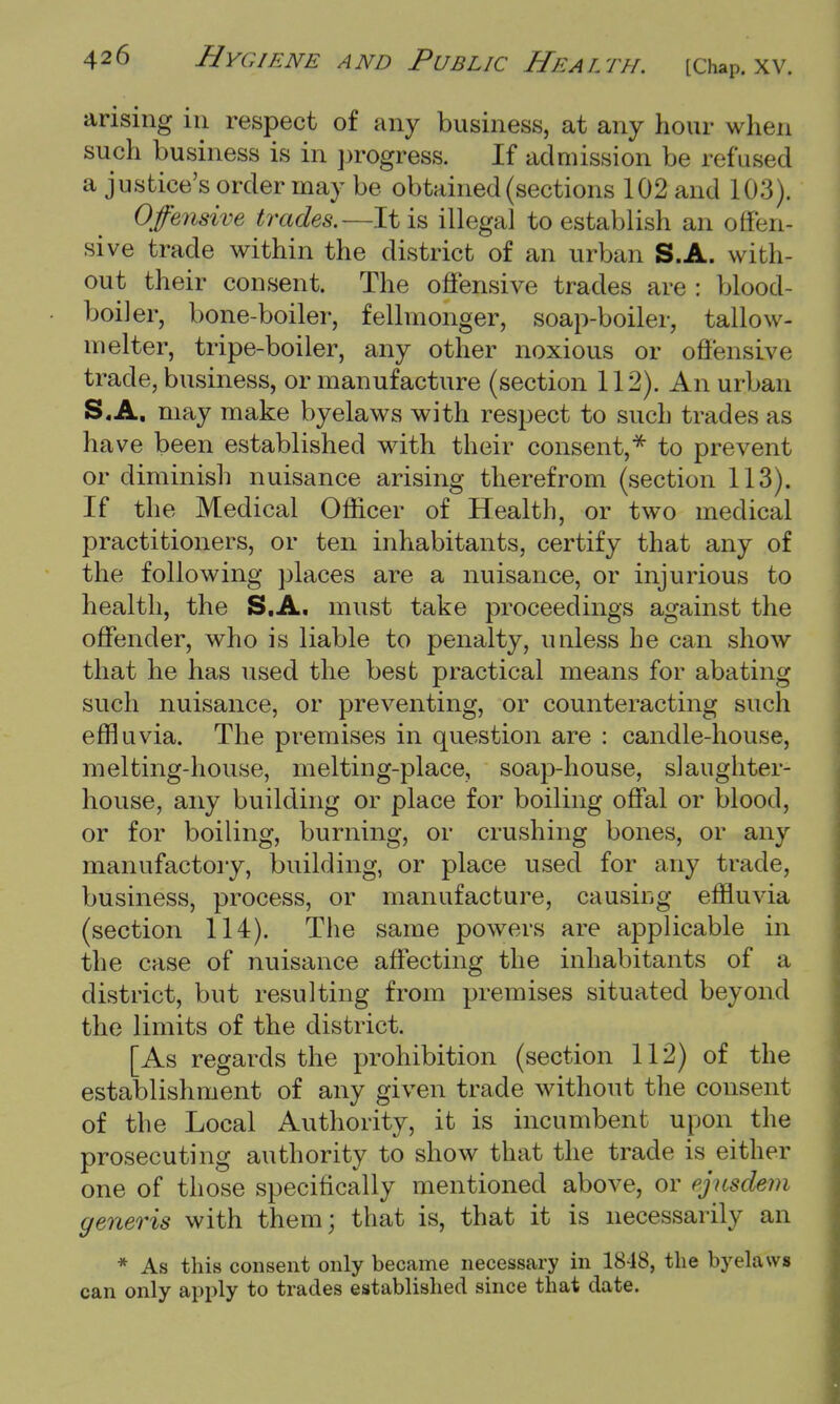 arising in respect of any business, at any hour when such business is in progress. If admission be refused a justice's order may be obtained (sections 102 and 103). Offensive trades.—It is illegal to establish an offen- sive trade within the district of an urban S.A. with- out their consent. The offensive trades are : blood- boiler, bone-boiler, fellmonger, soap-boiler, tallow- melter, tripe-boiler, any other noxious or offensive trade, business, or manufacture (section 112). An urban S.A. may make byelaws with respect to such trades as have been established with their consent,* to prevent or diminish nuisance arising therefrom (section 113). If the Medical Officer of Health, or two medical practitioners, or ten inhabitants, certify that any of the following places are a nuisance, or injurious to health, the S.A. must take proceedings against the offender, who is liable to penalty, unless he can show that he has used the best practical means for abating such nuisance, or preventing, or counteracting such effluvia. The premises in question are : candle-house, melting-house, melting-place, soap-house, slaughter- house, any building or place for boiling offal or blood, or for boiling, burning, or crushing bones, or any manufactory, building, or place used for any trade, business, process, or manufacture, causing effluvia (section 114). The same powers are applicable in the case of nuisance affecting the inhabitants of a district, but resulting from premises situated beyond the limits of the district. [As regards the prohibition (section 112) of the establishment of any given trade without the consent of the Local Authority, it is incumbent upon the prosecuting authority to show that the trade is either one of those specifically mentioned above, or ejasdem generis with them; that is, that it is necessarily an * As this consent only became necessary in 1848, the byelaws can only apply to trades established since that date.