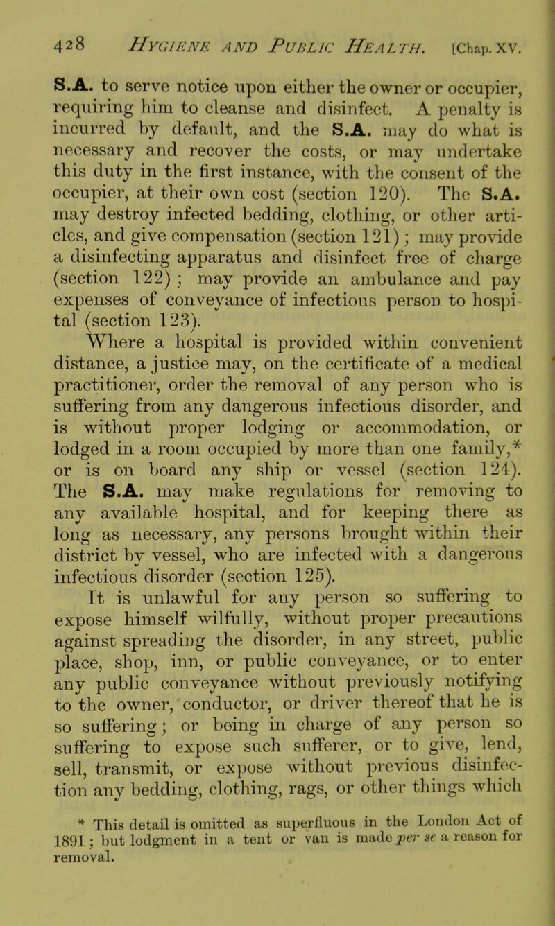 S.A. to serve notice upon either the owner or occupier, requiring him to cleanse and disinfect. A penalty is incurred by default, and the S.A. may do what is necessary and recover the costs, or may undertake this duty in the first instance, with the consent of the occupier, at their own cost (section 120). The S.A. may destroy infected bedding, clothing, or other arti- cles, and give compensation (section 121); may provide a disinfecting apparatus and disinfect free of charge (section 122); may provide an ambulance and pay expenses of conveyance of infectious person to hospi- tal (section 123). Where a hospital is provided within convenient distance, a justice may, on the certificate of a medical practitioner, order the removal of any person who is suffering from any dangerous infectious disorder, and is without proper lodging or accommodation, or lodged in a room occupied by more than one family,* or is on board any ship or vessel (section 124). The S.A. may make regulations for removing to any available hospital, and for keeping there as long as necessary, any persons brought within their district by vessel, who are infected with a dangerous infectious disorder (section 125). It is unlawful for any person so suffering to expose himself wilfully, without proper precautions against spreading the disorder, in any street, public place, shop, inn, or public conveyance, or to enter any public conveyance without previously notifying to the owner, conductor, or driver thereof that he is so suffering; or being in charge of any person so suffering to expose such sufferer, or to give, lend, sell, transmit, or expose without previous disinfec- tion any bedding, clothing, rags, or other things which * This detail is omitted as superfluous in the London Act of 1891; but lodgment in a tent or van is made per se a reason for removal.