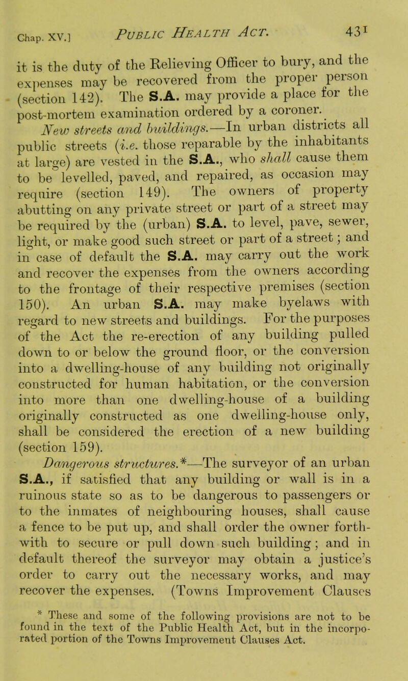 it is the duty of the Relieving Officer to bury, and the expenses may be recovered from the proper person (section 142), The S.A. may provide a place for the post-mortem examination ordered by a coroner. New streets and buildings.—In urban districts all public streets (i.e. those reparable by the inhabitants at large) are vested in the S.A., who shall cause them to be levelled, paved, and repaired, as occasion may require (section 149). The owners of property abutting on any private street or part of a street may be required by the (urban) S.A. to level, pave, sewer, light, or make good such street or part of a street; and in case of default the S.A. may carry out the work and recover the expenses from the owners according to the frontage of their respective premises (section 150). An urban S.A. may make byelaws with regard to new streets and buildings. For the purposes of the Act the re-erection of any building pulled down to or below the ground floor, or the conversion into a dwelling-house of any building not originally constructed for human habitation, or the conversion into more than one dwelling-house of a building originally constructed as one dwelling-house only, shall be considered the erection of a new building (section 159). Dangerous structures.*—The surveyor of an urban S.A., if satisfied that any building or wall is in a ruinous state so as to be dangerous to passengers or to the inmates of neighbouring houses, shall cause a fence to be put up, and shall order the owner forth- with to secure or pull down such building; and in default thereof the surveyor may obtain a justice's order to carry out the necessary works, and may recover the expenses. (Towns Improvement Clauses * These and some of the following provisions are not to be found in the text of the Public Health Act, but in the incorpo- rated portion of the Towns Improvement Clauses Act.