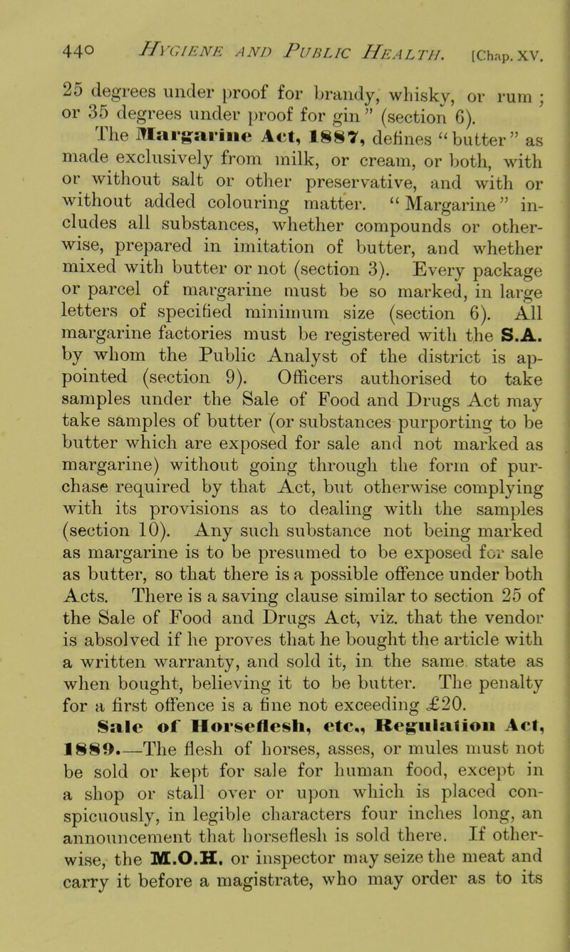 25 degrees under proof for brandy, whisky, or rum ; or 35 degrees under proof for gin  (section 6). The Margarine Act, 1887, defines butter as made exclusively from milk, or cream, or both, with or without salt or other preservative, and with or without added colouring matter. Margarine in- cludes all substances, whether compounds or other- wise, prepared in imitation of butter, and whether mixed with butter or not (section 3). Every package or parcel of margarine must be so marked, in large letters of specified minimum size (section 6). All margarine factories must be registered with the S.A. by whom the Public Analyst of the district is ap- pointed (section 9). Officers authorised to take samples under the Sale of Food and Drugs Act may take samples of butter (or substances purporting to be butter which are exposed for sale and not marked as margarine) without going through the form of pur- chase required by that Act, but otherwise complying with its provisions as to dealing with the samples (section 10). Any such substance not being marked as margarine is to be presumed to be exposed for sale as butter, so that there is a possible offence under both Acts. There is a saving clause similar to section 25 of the Sale of Food and Drugs Act, viz. that the vendor is absolved if he proves that he bought the article with a written warranty, and sold it, in the same state as when bought, believing it to be butter. The penalty for a first offence is a fine not exceeding £20. Sale of Horseflesh, etc,, Regulation Act, 1889.—The flesh of horses, asses, or mules must not be sold or kept for sale for human food, except in a shop or stall over or upon which is placed con- spicuously, in legible characters four inches long, an announcement that horseflesh is sold there. If other- wise, the M.O.H. or inspector may seize the meat and carry it before a magistrate, who may order as to its