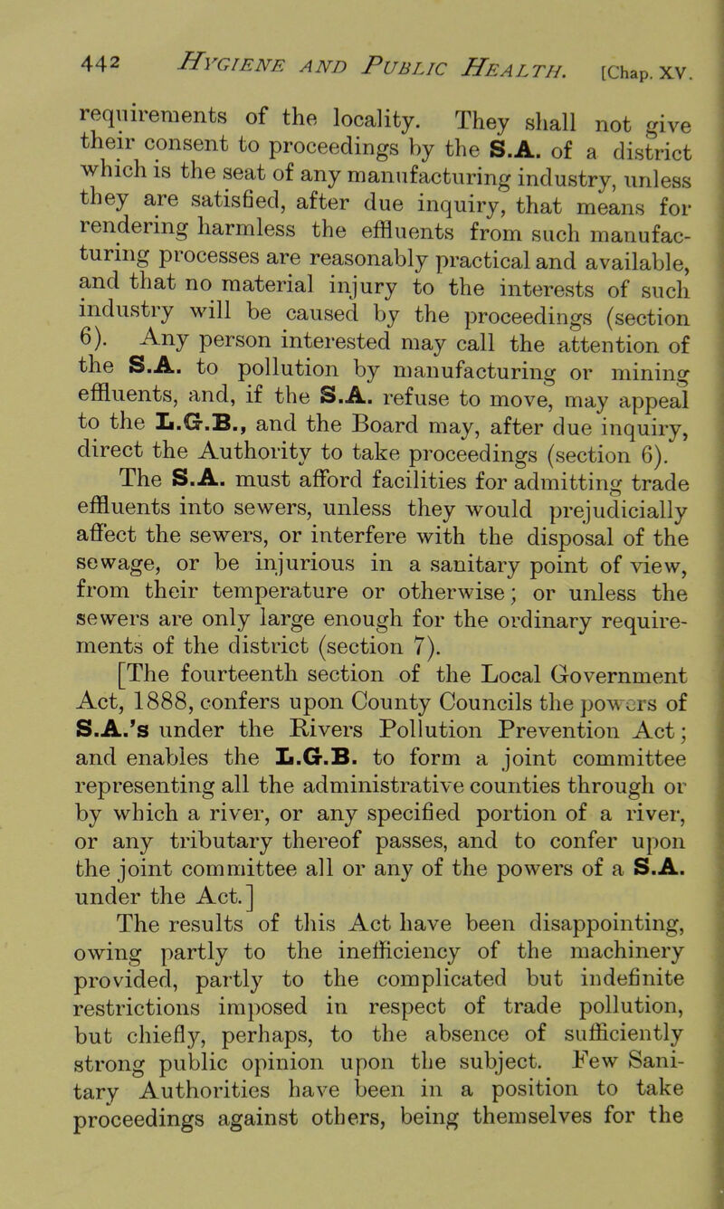 requirements of the locality. They shall not give their consent to proceedings by the S.A. of a district which is the seat of any manufacturing industry, unless they are satisfied, after due inquiry, that means for rendering harmless the effluents from such manufac- turing processes are reasonably practical and available, and that no material injury to the interests of such industry will be caused by the proceedings (section 6). Any person interested may call the attention of the S.A. to pollution by manufacturing or mining effluents, and, if the S.A. refuse to move, may appeal to the L.G.B., and the Board may, after due inquiry, direct the Authority to take proceedings (section 6). The S.A. must afford facilities for admitting trade effluents into sewers, unless they would prejudicially affect the sewers, or interfere with the disposal of the sewage, or be injurious in a sanitary point of view, from their temperature or otherwise; or unless the sewers are only large enough for the ordinary require- ments of the district (section 7). [The fourteenth section of the Local Government Act, 1888, confers upon County Councils the powers of S.A.'s under the Rivers Pollution Prevention Act; and enables the L.G.B. to form a joint committee representing all the administrative counties through or by which a river, or any specified portion of a river, or any tributary thereof passes, and to confer upon the joint committee all or any of the powers of a S.A. under the Act.] The results of this Act have been disappointing, owing partly to the inefficiency of the machinery provided, partly to the complicated but indefinite restrictions imposed in respect of trade pollution, but chiefly, perhaps, to the absence of sufficiently strong public opinion upon the subject. Few Sani- tary Authorities have been in a position to take proceedings against others, being themselves for the