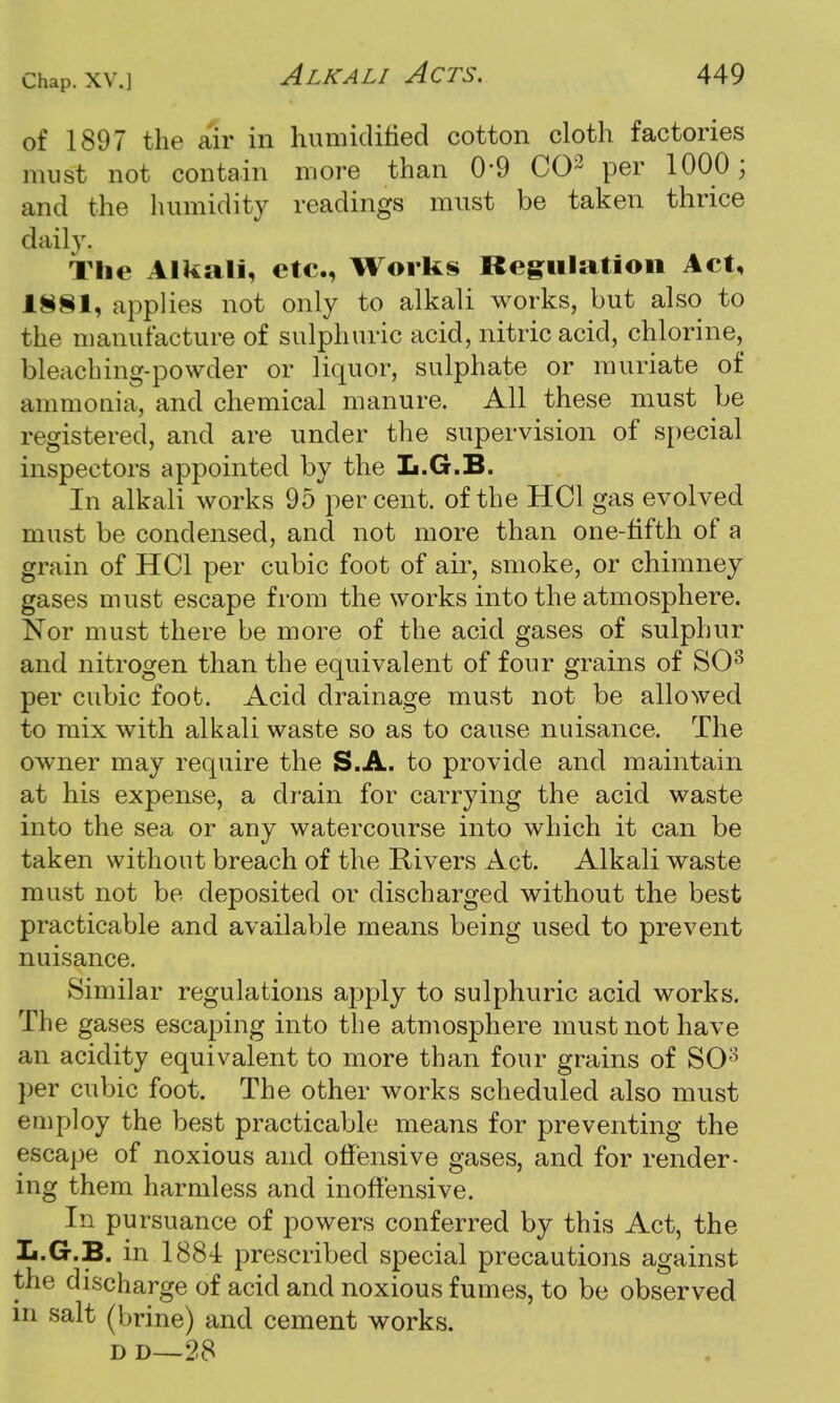 of 1897 the air in humidified cotton cloth factories must not contain more than 0-9 CO3 per 1000; and the humidity readings must be taken thrice daily. The Alkali, etc., Works Regulation Act, 1S§1, applies not only to alkali works, but also to the manufacture of sulphuric acid, nitric acid, chlorine, bleaching-powder or liquor, sulphate or muriate of ammonia, and chemical manure. All these must be registered, and are under the supervision of special inspectors appointed by the L.G.B. In alkali works 95 percent, of the HC1 gas evolved must be condensed, and not more than one-fifth of a grain of HC1 per cubic foot of air, smoke, or chimney gases must escape from the works into the atmosphere. Nor must there be more of the acid gases of sulphur and nitrogen than the equivalent of four grains of SO3 per cubic foot. Acid drainage must not be allowed to mix with alkali waste so as to cause nuisance. The owner may require the S.A. to provide and maintain at his expense, a drain for carrying the acid waste into the sea or any watercourse into which it can be taken without breach of the Rivers Act. Alkali waste must not be deposited or discharged without the best practicable and available means being used to prevent nuisance. Similar regulations apply to sulphuric acid works. The gases escaping into the atmosphere must not have an acidity equivalent to more than four grains of SO3 per cubic foot. The other works scheduled also must employ the best practicable means for preventing the escape of noxious and offensive gases, and for render- ing them harmless and inoffensive. In pursuance of powers conferred by this Act, the L.G.B. in 1884 prescribed special precautions against the discharge of acid and noxious fumes, to be observed m salt (brine) and cement works. d d—28