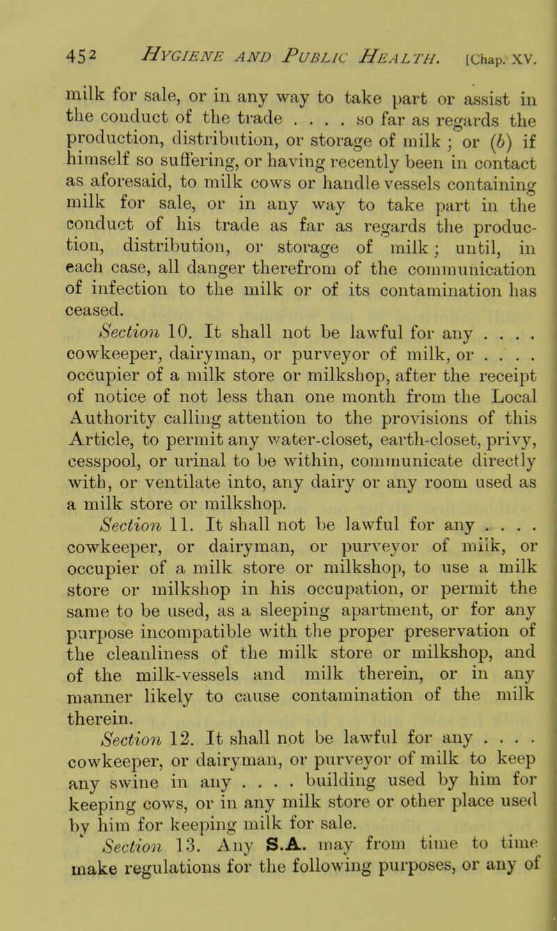 milk for sale, or in any way to take part or assist in the conduct of the trade .... so far as regards the production, distribution, or storage of milk ; or (6) if himself so suffering, or having recently been in contact as aforesaid, to milk cows or handle vessels containing milk for sale, or in any way to take part in the conduct of his trade as far as regards the produc- tion, distribution, or storage of milk; until, in each case, all danger therefrom of the communication of infection to the milk or of its contamination has ceased. Section 10. It shall not be lawful for any .... cowkeeper, dairyman, or purveyor of milk, or ... . occupier of a milk store or milkshop, after the receipt of notice of not less than one month from the Local Authority calling attention to the provisions of this Article, to permit any water-closet, earth-closet, privy, cesspool, or urinal to be within, communicate directly with, or ventilate into, any dairy or any room used as a milk store or milkshop. Section 11. It shall not be lawful for any .... cowkeeper, or dairyman, or purveyor of milk, or occupier of a milk store or milkshop, to use a milk store or milkshop in his occupation, or permit the same to be used, as a sleeping apartment, or for any purpose incompatible with the proper preservation of the cleanliness of the milk store or milkshop, and of the milk-vessels and milk therein, or in any manner likely to cause contamination of the milk therein. Section 12. It shall not be lawful for any .... cowkeeper, or dairyman, or purveyor of milk to keep any swine in any .... building used by him for keeping cows, or in any milk store or other place used by him for keeping milk for sale. Section 13. Any S.A. may from time to time make regulations for the following purposes, or any of