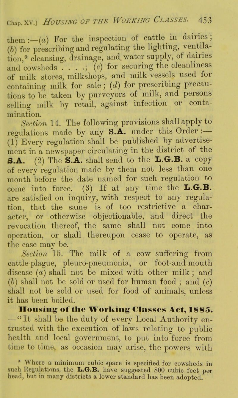 them:—(a) For the inspection of cattle in dairies; (b) for prescribing and regulating the lighting, ventila- tion ,* cleansing, drainage, and water supply, of dairies and cowsheds . . . (c) for securing the cleanliness of milk stores, milkshops, and milk-vessels used for containing milk for sale; (d) for prescribing precau- tions to be taken by purveyors of milk, and persons selling milk by retail, against infection or conta- mination. Section 14. The following provisions shall apply to regulations made by any S.A. under this Order :— (1) Every regulation shall be published by advertise- ment in a newspaper circulating in the district of the S.A. (2) The S.A. shall send to the L.G.B. a copy of every regulation made by them not less than one month before the date named for such regulation to come into force. (3) If at any time the L.G.B. are satisfied on inquiry, with respect to any regula- tion, that the same is of too restrictive a char- acter, or otherwise objectionable, and direct the revocation thereof, the same shall not come into operation, or shall thereupon cease to operate, as the case may be. Section 15. The milk of a cow suffering from cattle-plague, pleuro-pneumonia, or foot-and-mouth disease (a) shall not be mixed with other milk; and (b) shall not be sold or used for human food ; and (c) shall not be sold or used for food of animals, unless it has been boiled. Housing of the Working Classes Act, 1885. —It shall be the duty of every Local Authority en- trusted with the execution of laws relating to public health and local government, to put into force from time to time, as occasion may arise, the powers with * Where a minimum cubic space is specified for cowsheds in such Regulations, the L.G.B. have suggested 800 cubic feet per head, but in many districts a lower standard has been adopted.