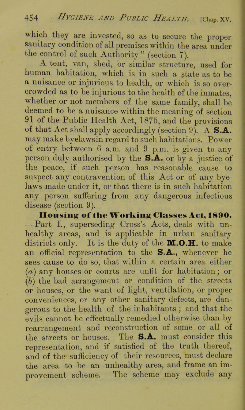 which they are invested, so as to secure the proper sanitary condition of all premises within the area under the control of such Authority  (section 7). A tent, van, shed, or similar structure, used for human habitation, which is in such a state as to be a nuisance or injurious to health, or which is so over- crowded as to be injurious to the health of the inmates, whether or not members of the same family, shall be deemed to be a nuisance within the meaning of section 91 of the Public Health Act, 1875, and the provisions of that Act shall apply accordingly (section 9). A S.A. may make byelawsin regard to such habitations. Power of entry between 6 a.m. and 9 p.m. is given to any person duly authorised by the S.A. or by a justice of the peace, if such person has reasonable cause to suspect any contravention of this Act or of any bye- laws made under it, or that there is in such habitation any person suffering from any dangerous infectious disease (section 9). Housing of the Working Classes Act, 1890. —Part I., superseding Cross's Acts, deals with un- healthy areas, and is applicable in urban sanitary districts only. It is the duty of the M.O.H. to make an official representation to the S.A., whenever he sees cause to do so, that within a certain area either (a) any houses or courts are unfit for habitation; or (6) the bad arrangement or condition of the streets or houses, or the want of light, ventilation, or proper conveniences, or any other sanitary defects, are dan- gerous to the health of the inhabitants ; and that the evils cannot be effectually remedied otherwise than by rearrangement and reconstruction of some or all of the streets or houses. The S.A. must consider this representation, and if satisfied of the truth thereof, and of the sufficiency of their resources, must declare the area to be an unhealthy area, and frame an im- provement scheme. The scheme may exclude any