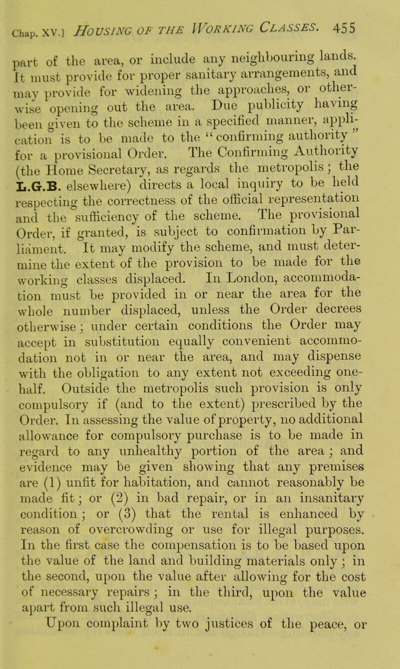 part of the area, or include any neighbouring lands. It must provide for proper sanitary arrangements, and may provide for widening the approaches, or other- wise opening out the area. Due publicity having been given to the scheme in a specified manner, appli- cation is to be made to the  confirming authority  for a provisional Order. The Confirming Authority (the Home Secretary, as regards the metropolis; the L.G.B. elsewhere) directs a local inquiry to be held respecting the correctness of the official representation and the sufficiency of the scheme. The provisional Order, if granted, is subject to confirmation by Par- liament. It may modify the scheme, and must deter- mine the extent of the provision to be made for the working classes displaced. In London, accommoda- tion must be provided in or near the area for the whole number displaced, unless the Order decrees otherwise \ under certain conditions the Order may accept in substitution equally convenient accommo- dation not in or near the area, and may dispense with the obligation to any extent not exceeding one- half. Outside the metropolis such provision is only compulsory if (and to the extent) prescribed by the Order. In assessing the value of property, no additional allowance for compulsory purchase is to be made in regard to any unhealthy portion of the area ; and evidence may be given showing that any premises are (1) unfit for habitation, and cannot reasonably be made fit; or (2) in bad repair, or in an insanitary condition; or (3) that the rental is enhanced by reason of overcrowding or use for illegal purposes. In the first case the compensation is to be based upon the value of the land and building materials only ; in the second, upon the value after allowing for the cost of necessary repairs ; in the third, upon the value apart from such illegal use. Upon complaint by two justices of the peace, or