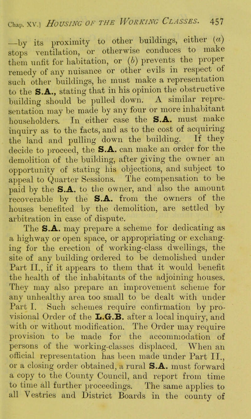 —by its proximity to other buildings, either (a) stops ventilation, or otherwise conduces to make them unfit for habitation, or (b) prevents the proper remedy of any nuisance or other evils in respect of such other buildings, he must make a representation to the S.A., stating that in his opinion the obstructive building should be pulled down. A similar repre- sentation may be made by any four or more inhabitant householders. In either case the S.A. must make inquiry as to the facts, and as to the cost of acquiring the land and pulling down the building. If they decide to proceed, the S.A. can make an order for the demolition of the building, after giving the owner an opportunity of stating his objections, and subject to appeal to Quarter Sessions. The compensation to be paid by the S.A. to the owner, and also the amount recoverable bv the S.A. from the owners of the houses benefited by the demolition, are settled by arbitration in case of dispute. The S.A. may prepare a scheme for dedicating as a highway or open space, or appropriating or exchang- ing for the erection of working-class dwellings, the site of any building ordered to be demolished under Part II., if it appears to them that it would benefit the health of the inhabitants of the adjoining houses. They may also prepare an improvement scheme for any unhealthy area too small to be dealt with under Part I. Such schemes require confirmation by pro- visional Order of the L.G.B. after a local inquiry, and wTith or without modification. The Order may require provision to be made for the accommodation of persons of the working-classes displaced. When an official representation has been made under Part II., or a closing order obtained, a rural S.A. must forward a copy to the County Council, and report from time to time all further proceedings. The same applies to all Vestries and District Boards in the county of