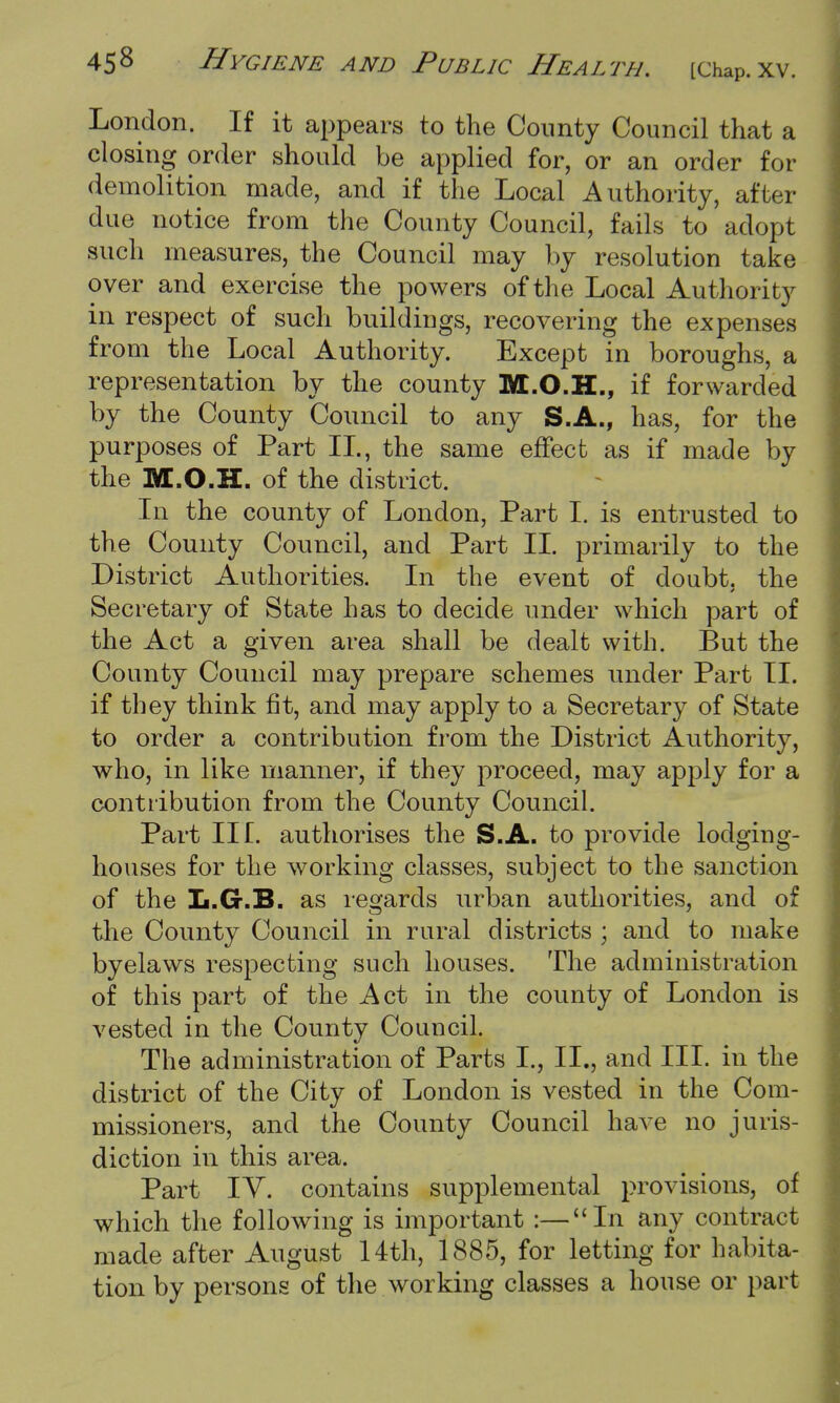 London. If it appears to the County Council that a closing order should be applied for, or an order for demolition made, and if the Local Authority, after- due notice from the County Council, fails to adopt such measures, the Council may by resolution take over and exercise the powers of the Local Authority in respect of such buildings, recovering the expenses from the Local Authority. Except in boroughs, a representation by the county M.O.H., if forwarded by the County Council to any S.A., has, for the purposes of Part II., the same effect as if made by the M.O.H. of the district. In the county of London, Part I. is entrusted to the County Council, and Part II. primarily to the District Authorities. In the event of doubt, the Secretary of State has to decide under which part of the Act a given area shall be dealt with. But the County Council may prepare schemes under Part II. if they think fit, and may apply to a Secretary of State to order a contribution from the District Authority, who, in like manner, if they proceed, may apply for a contribution from the County Council. Part Ilf. authorises the S.A. to provide lodging- houses for the working classes, subject to the sanction of the L.G.B. as regards urban authorities, and of the County Council in rural districts ; and to make byelaws respecting such houses. The administration of this part of the Act in the county of London is vested in the County Council. The administration of Parts L, II., and III. in the district of the City of London is vested in the Com- missioners, and the County Council have no juris- diction in this area. Part IV. contains supplemental provisions, of which the following is important :—In any contract made after August 14th, 1885, for letting for habita- tion by persons of the working classes a house or part