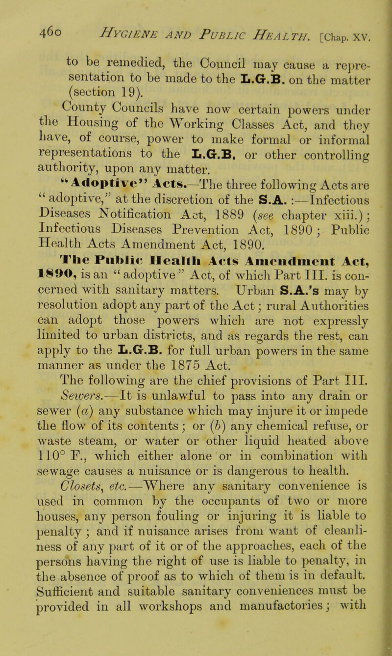 to be remedied, the Council may cause a repre- sentation to be made to the L.G.B. on the matter (section 19). County Councils have now certain powers under the Housing of the Working Classes Act, and they have, of course, power to make formal or informal representations to the L.G.B, or other controlling authority, upon any matter. Adoptive Acts.—The three following Acts are  adoptive, at the discretion of the S.A.:—Infectious Diseases Notification Act, 1889 (see chapter xiii.); Infectious Diseases Prevention Act, 1890; Public Health Acts Amendment Act, 1890. The Public Health Acts Amendment Act, 1890, is an  adoptive  Act, of which Part III. is con- cerned with sanitary matters. Urban S.A.'s may by resolution adopt any part of the Act • rural Authorities can adopt those powers which are not expressly limited to urban districts, and as regards the rest, can apply to the L.G.B. for full urban powers in the same manner as under the 1875 Act. The following are the chief provisions of Part III. Sewers.—It is unlawful to pass into any drain or sewer (a) any substance which may injure it or impede the flow of its contents ; or (b) any chemical refuse, or waste steam, or water or other liquid heated above 110° F., which either alone or in combination with sewage causes a nuisance or is dangerous to health. Closets, etc.—Where any sanitary convenience is used in common by the occupants of two or more houses, any person fouling or injuring it is liable to penalty ; and if nuisance arises from want of cleanli- ness of any part of it or of the approaches, each of the persons having the right of use is liable to penalty, in the absence of proof as to which of them is in default. Sufficient and suitable sanitary conveniences must be provided in all workshops and manufactories; with