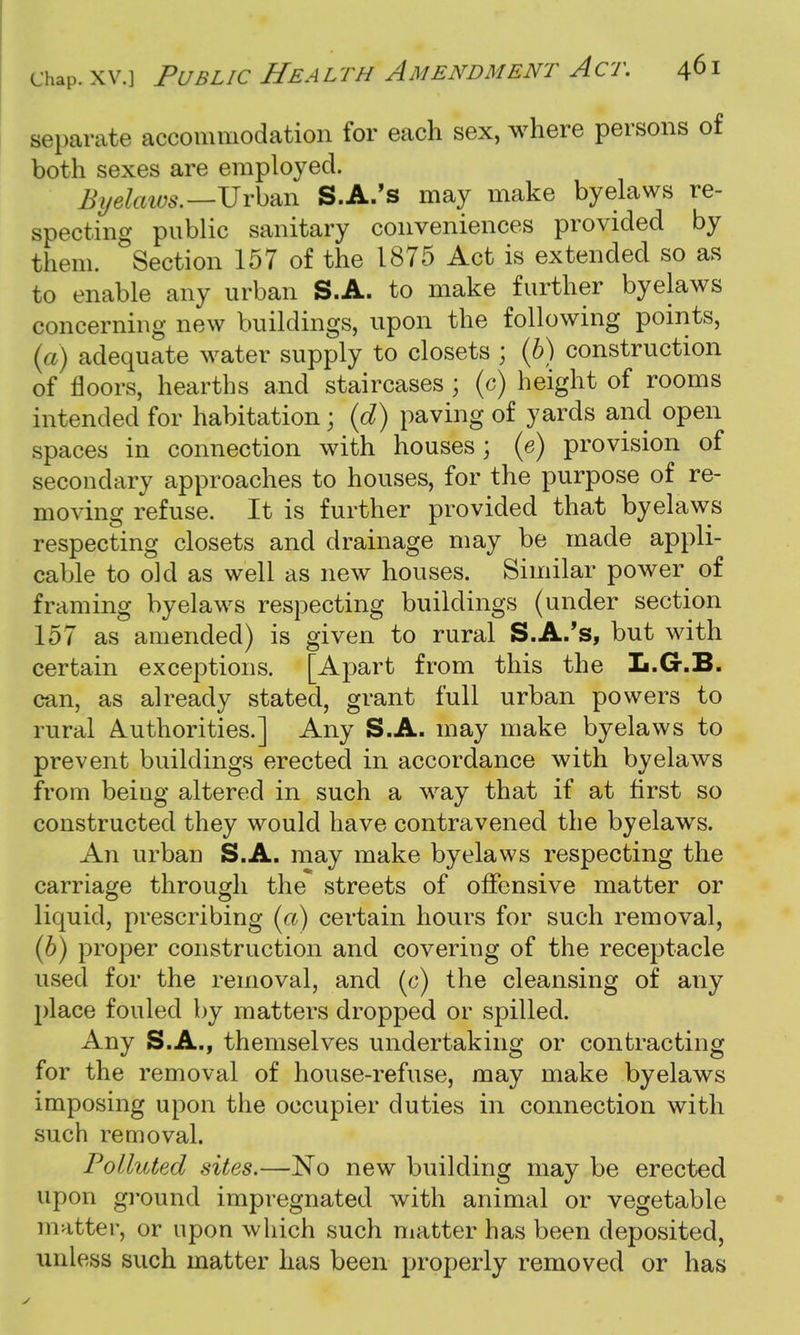 separate accommodation for each sex, where persons of both sexes are employed. Byelaws.—Urban S.A.'s may make byelaws re- specting public sanitary conveniences provided by them. Section 157 of the 1875 Act is extended so as to enable any urban S.A. to make further byelaws concerning new buildings, upon the following points, (a) adequate water supply to closets ; (b) construction of floors, hearths and staircases ; (c) height of rooms intended for habitation; (d) paving of yards and open spaces in connection with houses; (e) provision of secondary approaches to houses, for the purpose of re- moving refuse. It is further provided that byelaws respecting closets and drainage may be made appli- cable to old as well as new houses. Similar power of framing byelaws respecting buildings (under section 157 as amended) is given to rural S.A.'s, but with certain exceptions. [Apart from this the L.G-.B. can, as already stated, grant full urban powers to rural Authorities.] Any S.A. may make byelaws to prevent buildings erected in accordance with byelaws from being altered in such a way that if at first so constructed they would have contravened the byelaws. An urban S.A. may make byelaws respecting the carriage through the streets of offensive matter or liquid, prescribing (a) certain hours for such removal, (6) proper construction and covering of the receptacle used for the removal, and (c) the cleansing of any place fouled by matters dropped or spilled. Any S.A., themselves undertaking or contracting for the removal of house-refuse, may make byelaws imposing upon the occupier duties in connection with such removal. Polluted sites.—No new building may be erected upon ground impregnated with animal or vegetable matter, or upon which such matter has been deposited, unless such matter has been properly removed or has