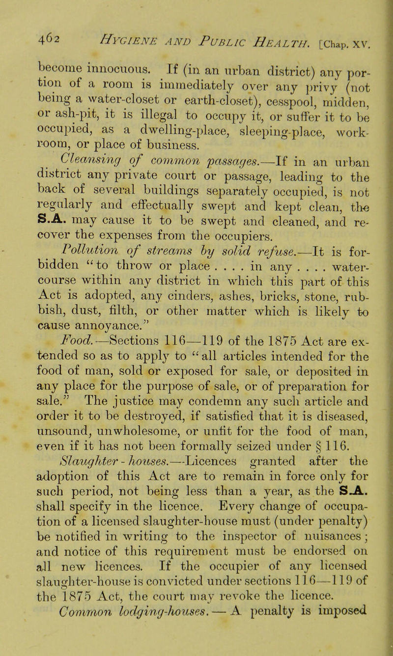 become innocuous. H (in an urban district) any por- tion of a room is immediately over any privy (not being a water-closet or earth-closet), cesspool, midden, or ash-pit, it is illegal to occupy it, or suffer it to be occupied, as a dwelling-place, sleeping-place, work- room, or place of business. Cleansing of common passages.—If in an urban district any private court or passage, leading to the back of several buildings separately occupied, is not regularly and effectually swept and kept clean, the S.A. may cause it to be swept and cleaned, and re- cover the expenses from the occupiers. Pollution of streams by solid refuse.—It is for- bidden  to throw or place .... in any .... water- course within any district in which this part of this Act is adopted, any cinders, ashes, bricks, stone, rub- bish, dust, filth, or other matter which is likely to cause annoyance. Food. —Sections 116—119 of the 1875 Act are ex- tended so as to apply to  all articles intended for the food of man, sold or exposed for sale, or deposited in any place for the purpose of sale, or of preparation for sale. The justice may condemn any such article and order it to be destroyed, if satisfied that it is diseased, unsound, unwholesome, or unfit for the food of man, even if it has not been formally seized under § 116. Slaughter - houses.—Licences granted after the adoption of this Act are to remain in force only for such period, not being less than a year, as the S.A. shall specify in the licence. Every change of occupa- tion of a licensed slaughter-house must (under penalty) be notified in writing to the inspector of nuisances; and notice of this requirement must be endorsed on all new licences. If the occupier of any licensed slaughter-house is convicted under sections 116—119 of the 1875 Act, the court may revoke the licence. Common lodging-houses. — A penalty is imposed