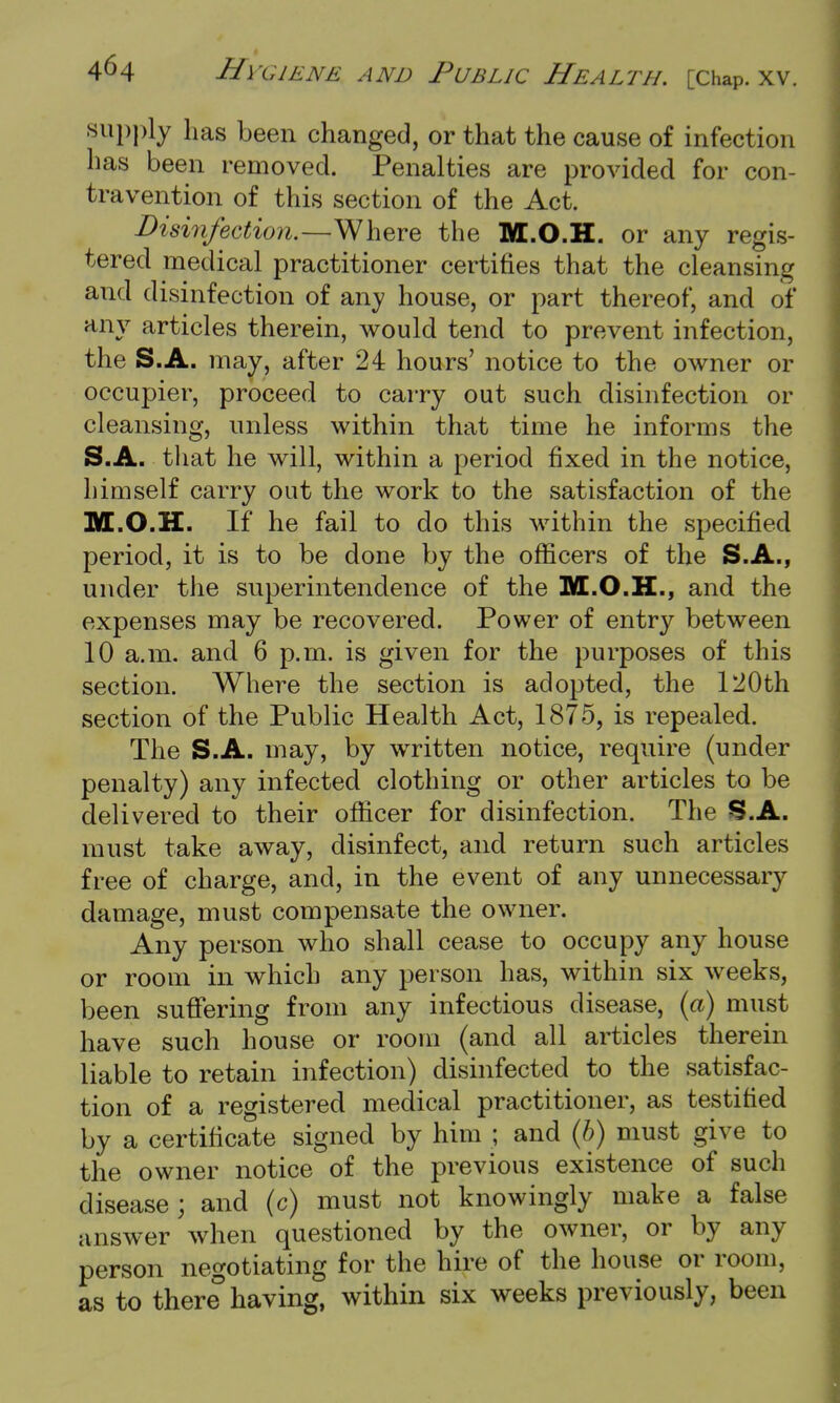 supply has been changed, or that the cause of infection has been removed. Penalties are provided for con- travention of this section of the Act. Disinfection.—Where the M.O.H. or any regis- tered medical practitioner certifies that the cleansing and disinfection of any house, or part thereof, and of any articles therein, would tend to prevent infection, the S.A. may, after 24 hours' notice to the owner or occupier, proceed to carry out such disinfection or cleansing, unless within that time he informs the S.A. that he will, within a period fixed in the notice, himself carry out the work to the satisfaction of the M.O.H. If he fail to do this within the specified period, it is to be done by the officers of the S.A., under the superintendence of the M.O.H., and the expenses may be recovered. Power of entry between 10 a.m. and 6 p.m. is given for the purposes of this section. Where the section is adopted, the 120th section of the Public Health Act, 1875, is repealed. The S.A. may, by written notice, require (under penalty) any infected clothing or other articles to be delivered to their officer for disinfection. The S.A. must take away, disinfect, and return such articles free of charge, and, in the event of any unnecessary damage, must compensate the owner. Any person who shall cease to occupy any house or room in which any person has, within six weeks, been suffering from any infectious disease, (a) must have such house or room (and all articles therein liable to retain infection) disinfected to the satisfac- tion of a registered medical practitioner, as testified by a certificate signed by him ; and (b) must give to the owner notice of the previous existence of such disease; and (c) must not knowingly make a false answer when questioned by the owner, or by any person negotiating for the hire of the house or room, as to there having, within six weeks previously, been