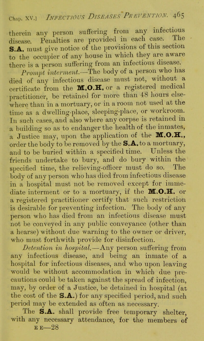 therein any person suffering from any infectious disease. Penalties are provided in each case. The S.A. must give notice of the provisions of this section to the occupier of any house in which they are aware there is a person suffering from an infectious disease. Prompt interment.—The body of a person who has died of any infectious disease must not, without a certificate from the M.O.H. or a registered medical practitioner, be retained for more than 48 hours else- where than in a mortuary, or in a room not used at the time as a dwelling-place, sleeping-place, or workroom. In such cases, and also where any corpse is retained in a building so as to endanger the health of the inmates, a Justice may, upon the application of the M.O.H., order the body to be removed by the S.A. to a mortuary, and to be buried within a specified time. Unless the friends undertake to bury, and do bury within the specified time, the relieving-oflicer must do so. The body of any person who has died from infectious disease in a hospital must not be removed except for imme- diate interment or to a mortuary, if the M.O.H. or a registered practitioner certify that such restriction is desirable for preventing infection. The body of any person who has died from an infectious disease must not be conveyed in any public conveyance (other than a hearse) without due warning to the owner or driver, who must forthwith provide for disinfection. Detention in hospital.—Any person suffering from any infectious disease, and being an inmate of a hospital for infectious diseases, and who upon leaving would be without accommodation in which due pre- cautions could be taken against the spread of infection, may, by order of a Justice, be detained in hospital (at the cost of the S.A.) for any specified period, and such period may be extended as often as necessary. The S.A. shall provide free temporary shelter, with any necessary attendance, for the members of EE—28