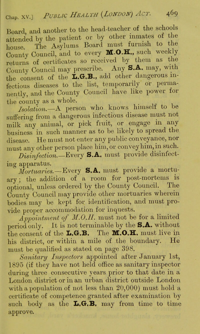 Board, and another to the head-teacher of the schools attended by the patient or by other inmates of the house The Asylums Board must furnish to the County Council, and to every M.O.H., such weekly returns of certificates so received by them as the County Council may prescribe. Any S.A. may, with the consent of the L.G.B., add other dangerous in- fectious diseases to the list, temporarily or perma- nently, and the County Council have like power for the county as a whole. Isolation.—A person who knows himself to be suffering from a dangerous infectious disease must not milk any animal, or pick fruit, or engage in any business in such manner as to be likely to spread the disease. He must not enter any public conveyance, nor must any other person place him, or convey him, in such. Disinfection.—Every S.A. must provide disinfect- ing apparatus. Mortuaries.—Every S.A. must provide a mortu- ary; the addition of a room for post-mortems is optional, unless ordered by the County Council. The County Council may provide other mortuaries wherein bodies may be kept for identification, and must pro- vide proper accommodation for inquests. Appointment of M.OJI. must not be for a limited period only. It is not terminable by the S.A. without the consent of the L.G.B. The M.O.H. must live in his district, or within a mile of the boundary. He must be qualified as stated on page 398. Sanitary Inspectors appointed after January 1st, 1895 (if they have not held office as sanitary inspector during three consecutive years prior to that date in a London district or in an urban district outside London with a population of not less than 20,000) must hold a certificate of competence granted after examination by such body as the L.G.B. may from time to time approve.