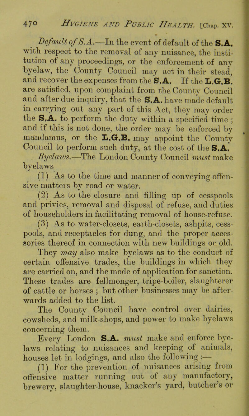 Default ofS. A.—In the event of default of the S.A, with respect to the removal of any nuisance, the insti- tution of any proceedings, or the enforcement of any byelaw, the County Council may act in their stead, and recover the expenses from the S.A. If the L.G.B. are satisfied, upon complaint from the County Council and after due inquiry, that the S.A. have made default in carrying out any part of this Act, they may order the S,A. to perform the duty within a specified time ; and if this is not done, the order may be enforced by mandamus, or the L.G.B. may appoint the County Council to perform such duty, at the cost of the S.A. Byelaws.—The London County Council must make byelaws (1) As to the time and manner of conveying offen- sive matters by road or water. (2) As to the closure and filling up of cesspools and privies, removal and disposal of refuse, and duties of householders in facilitating removal of house-refuse. (3) As to water-closets, earth-closets, ashpits, cess- pools, and receptacles for clung, and the proper acces- sories thereof in connection with new buildings or old. They may also make byelaws as to the conduct of certain offensive trades, the buildings in which they are carried on, and the mode of application for sanction. These trades are fellmonger, tripe-boiler, slaughterer of cattle or horses ; but other businesses may be after- wards added to the list. The County Council have control over dairies, cowsheds, and milk-shops, and power to make byelaws concerning them. Every London S.A. must make and enforce bye- laws relating to nuisances and keeping of animals, houses let in lodgings, and also the following :— (1) For the prevention of nuisances arising from offensive matter running out of any manufactory, brewery, slaughter-house, knacker's yard, butcher's or