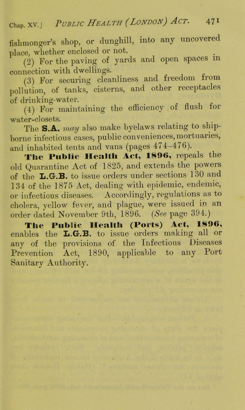 fishmonger's shop, or dunghill, into any uncovered place, whether enclosed or not. (2) For the paving of yards and open spaces m connection with dwellings. (3) For securing cleanliness and freedom trom pollution, of tanks, cisterns, and other receptacles of drinking-water. (4) For maintaining the efficiency of flush tor water-closets. The S.A. may also make byelaws relating to ship- borne infectious cases, public conveniences, mortuaries, and inhabited tents and vans (pages 474-476). The Public Health Act, 1896, repeals the old Quarantine Act of 1825, and extends the powers of the L.G-.B. to issue orders under sections 130 and 134 of the 1875 Act, dealing with epidemic, endemic, or infectious diseases. Accordingly, regulations as to cholera, yellow fever, and plague, were issued in an order dated November 9th, 1896. (See page 394.) The Public Health (Ports) Act, 1896, enables the L.G.B. to issue orders making all or any of the provisions of the Infectious Diseases Prevention Act, 1890, applicable to any Port Sanitary Authority.