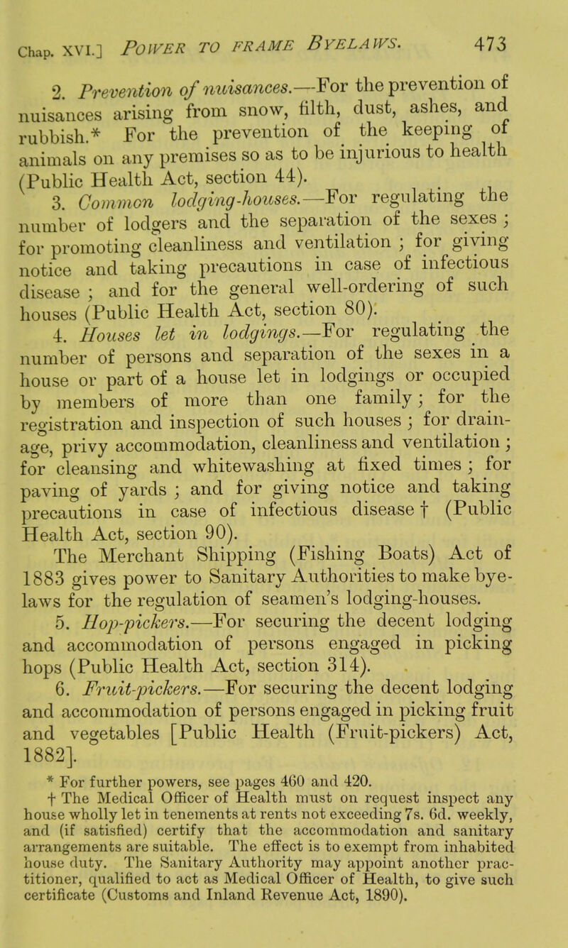 2 Prevention of nuisances.—I'or the prevention of nuisances arising from snow, tilth, dust, ashes, and rubbish.* For the prevention of the keeping of animals on any premises so as to be injurious to health (Public Health Act, section 44). 3. Common lodging-houses.—-For regulating the number of lodgers and the separation of the sexes ; for promoting cleanliness and ventilation ; for giving notice and taking precautions in case of infectious disease ; and for the general well-ordering of such houses (Public Health Act, section 80). 4. Houses let in lodgings.—For regulating ^ the number of persons and separation of the sexes in a house or part of a house let in lodgings or occupied by members of more than one family; for the registration and inspection of such houses ; for drain- age, privy accommodation, cleanliness and ventilation ; for cleansing and whitewashing at fixed times ; for paving of yards ; and for giving notice and taking precautions in case of infectious disease f (Public Health Act, section 90). The Merchant Shipping (Fishing Boats) Act of 1883 gives power to Sanitary Authorities to make bye- laws for the regulation of seamen's lodging-houses. 5. Bop-pickers.—For securing the decent lodging and accommodation of persons engaged in picking hops (Public Health Act, section 314). 6. Fruit-pickers.—For securing the decent lodging and accommodation of persons engaged in picking fruit and vegetables [Public Health (Fruit-pickers) Act, 1882]. J J^STci- lhM*\KS • » * For further powers, see pages 460 and 420. f The Medical Officer of Health must on request inspect any house wholly let in tenements at rents not exceeding 7s. 6d. weekly, and (if satisfied) certify that the accommodation and sanitary arrangements are suitable. The effect is to exempt from inhabited house duty. The Sanitary Authority may appoint another prac- titioner, qualified to act as Medical Officer of Health, to give such certificate (Customs and Inland Revenue Act, 1890).