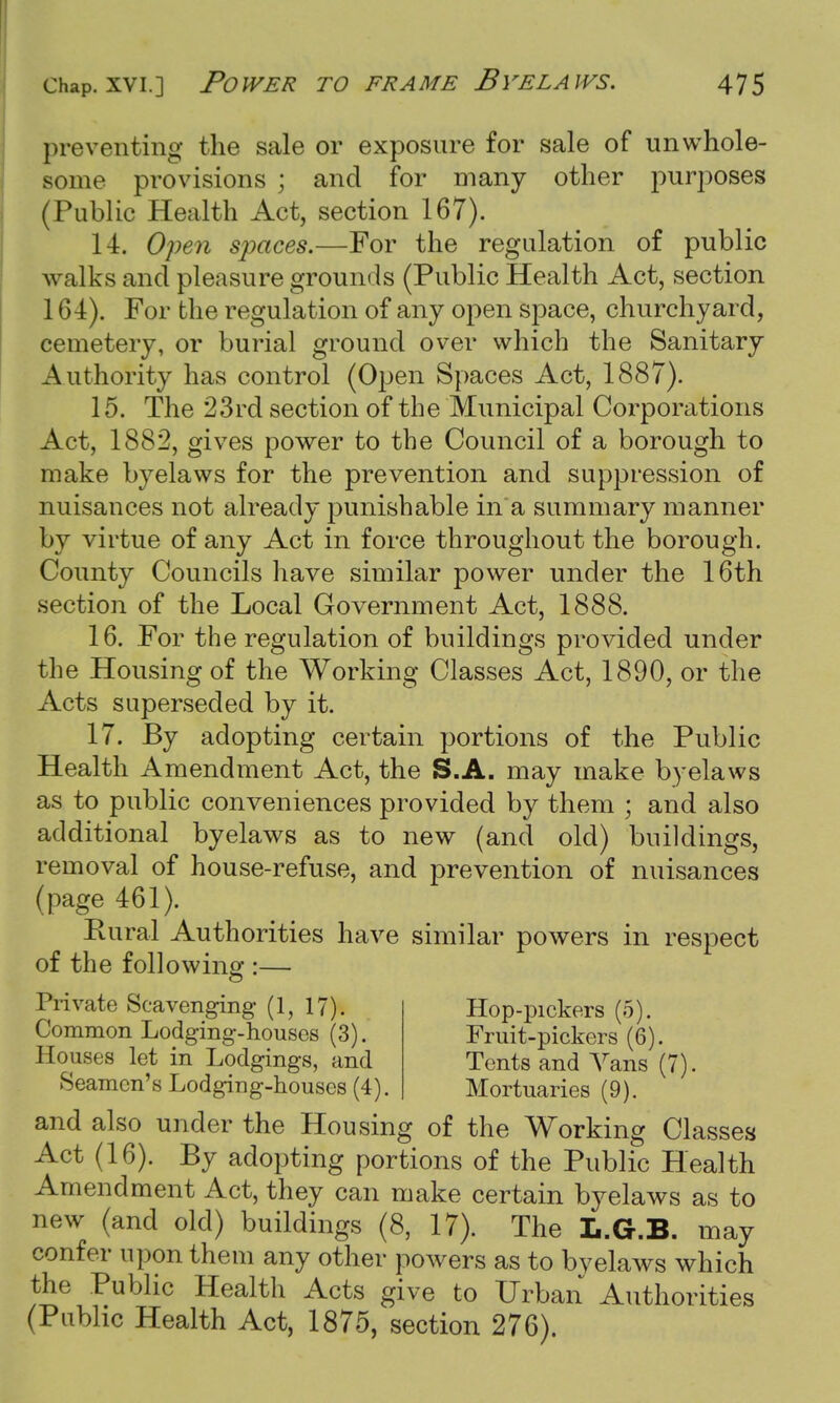 preventing the sale or exposure for sale of unwhole- some provisions ; and for many other purposes (Public Health Act, section 167). 14. Open spaces.—For the regulation of public walks and pleasure grounds (Public Health Act, section 164). For the regulation of any open space, churchyard, cemetery, or burial ground over which the Sanitary Authority has control (Open Spaces Act, 1887). 15. The 23rd section of the Municipal Corporations Act, 1882, gives power to the Council of a borough to make byelaws for the prevention and suppression of nuisances not already punishable in a summary manner by virtue of any Act in force throughout the borough. County Councils have similar power under the 16th section of the Local Government Act, 1888. 16. For the regulation of buildings provided under the Housing of the Working Classes Act, 1890, or the Acts superseded by it. 17. By adopting certain portions of the Public Health Amendment Act, the S.A. may make byelaws as to public conveniences provided by them ; and also additional byelaws as to new (and old) buildings, removal of house-refuse, and prevention of nuisances (page 461). Rural Authorities have similar powers in respect of the following :— Private Scavenging (1, 17). Hop-pickers (5). Common Lodging-houses (3). Fruit-pickers (6). Houses let in Lodgings, and Tents and Vans (7). Seamen's Lodging-houses (4). Mortuaries (9). and also under the Housing of the Working Classes Act (16). By adopting portions of the Public Health Amendment Act, they can make certain byelaws as to new (and old) buildings (8, 17). The L.G.B. may confer upon them any other powers as to byelaws which the Public Health Acts give to Urban Authorities (Public Health Act, 1875, section 276).