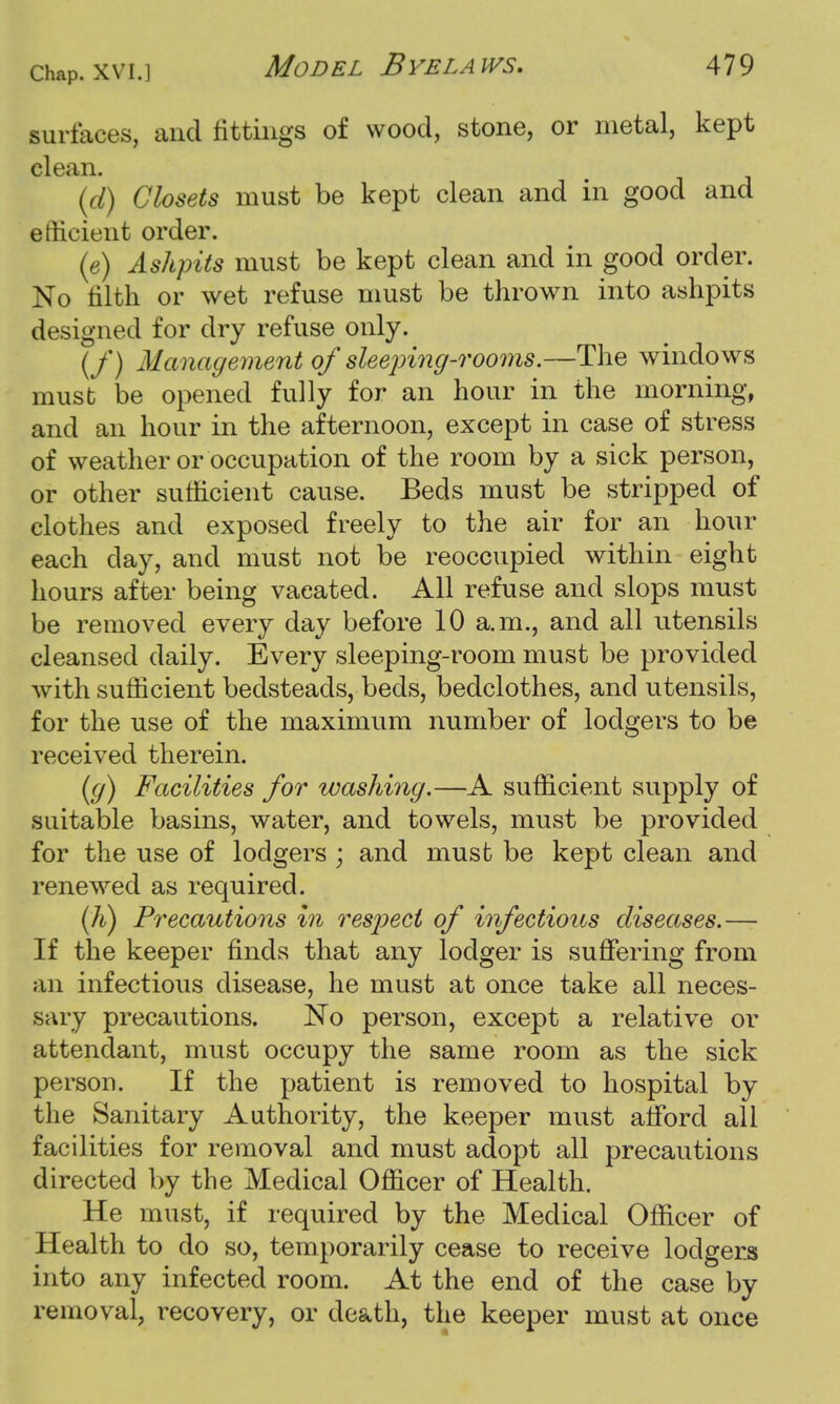 surfaces, and fittings of wood, stone, or metal, kept clean. (d) Closets must be kept clean and in good and efficient order. (e) Ashpits must be kept clean and in good order. No tilth or wet refuse must be thrown into ashpits designed for dry refuse only. (/) Management of sleeping-rooms.—The windows must be opened fully for an hour in the morning, and an hour in the afternoon, except in case of stress of weather or occupation of the room by a sick person, or other sufficient cause. Beds must be stripped of clothes and exposed freely to the air for an hour each day, and must not be reoccupied within eight hours after being vacated. All refuse and slops must be removed every day before 10 a.m., and all utensils cleansed daily. Every sleeping-room must be provided with sufficient bedsteads, beds, bedclothes, and utensils, for the use of the maximum number of lodgers to be received therein. (g) Facilities for washing.—A sufficient supply of suitable basins, water, and towels, must be provided for the use of lodgers ; and must be kept clean and renewed as required. {li) Precautions in respect of infectious diseases.— If the keeper finds that any lodger is suffering from an infectious disease, he must at once take all neces- sary precautions. No person, except a relative or attendant, must occupy the same room as the sick person. If the patient is removed to hospital by the Sanitary Authority, the keeper must afford all facilities for removal and must adopt all precautions directed by the Medical Officer of Health. He must, if required by the Medical Officer of Health to do so, temporarily cease to receive lodgers into any infected room. At the end of the case by removal, recovery, or death, the keeper must at once