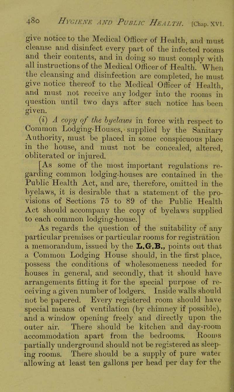 give notice to the Medical Officer of Health, and must cleanse and disinfect every part of the infected rooms and their contents, and in doing so must comply with all instructions of the Medical Officer of Health. When the cleansing and disinfection are completed, he must give notice thereof to the Medical Officer of Health, and must not receive any lodger into the rooms in question until two days after such notice has been given. (i) A copy of the byelaws in force with respect to Common Lodging-Houses, supplied by the Sanitary Authority, must be placed in some conspicuous place in the house, and must not be concealed, altered, obliterated or injured. [As some of the most important regulations re- garding common lodging-houses are contained in the Public Health Act, and are, therefore, omitted in the byelaws, it is desirable that a statement of the pro- visions of Sections 75 to 89 of the Public Health Act should accompany the copy of byelaws supplied to each common lodging-house.] As regards the question of the suitability ol any particular premises or particular rooms for registration a memorandum, issued by the L.G.B., points out that a Common Lodging House should, in the first place, possess the conditions of wholesomeness needed for houses in general, and secondly, that it should have arrangements fitting it for the special purpose of re- ceiving a given number of lodgers. Inside walls should not be papered. Every registered room should have special means of ventilation (by chimney if possible), and a window opening freely and directly upon the outer air. There should be kitchen and day-room accommodation apart from the bedrooms. Rooms partially underground should not be registered as sleep- ing rooms. There should be a supply of pure water allowing at least ten gallons per head per day for the