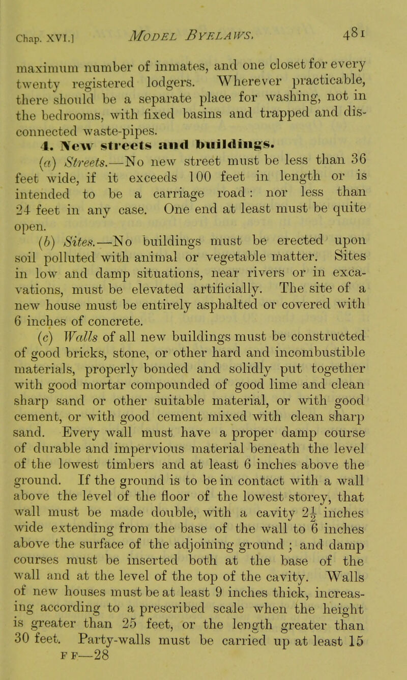 maximum number of inmates, and one closet for every twenty registered lodgers. Wherever practicable, there should be a separate place for washing, not in the bedrooms, with fixed basins and trapped and dis- connected waste-pipes. 1. New streets and buildings. (a) Streets.—No new street must be less than 36 feet wide, if it exceeds 100 feet in length or is intended to be a carriage road: nor less than 24 feet in any case. One end at least must be quite open. (b) Sites.—No buildings must be erected upon soil polluted with animal or vegetable matter. Sites in low and clamp situations, near rivers or in exca- vations, must be elevated artificially. The site of a new house must be entirely asphalted or covered with 6 inches of concrete. (c) Walls of all new buildings must be constructed of good bricks, stone, or other hard and incombustible materials, properly bonded and solidly put together with good mortar compounded of good lime and clean sharp sand or other suitable material, or with good cement, or with good cement mixed with clean sharp sand. Every wall must have a proper damp course of durable and impervious material beneath the level of the lowest timbers and at least 6 inches above the ground. If the ground is to be in contact with a wall above the level of the floor of the lowest storey, that wall must be made double, with a cavity 2|- inches wide extending from the base of the wall to 6 inches above the surface of the adjoining ground ; and damp courses must be inserted both at the base of the wall and at the level of the top of the cavity. Walls of new houses must be at least 9 inches thick, increas- ing according to a prescribed scale when the height is greater than 25 feet, or the length greater than 30 feet. Party-walls must be carried up at least 15 F F—28