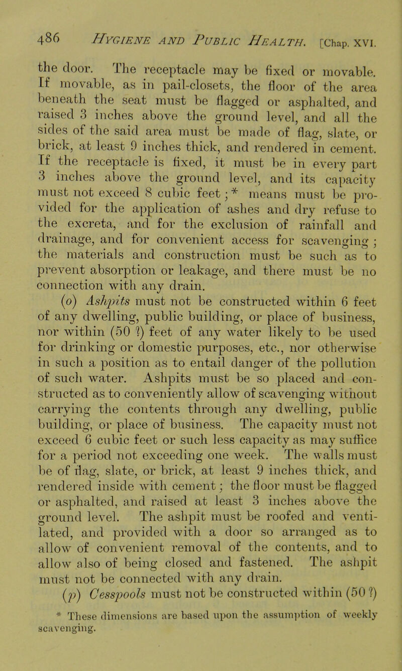 the door. The receptacle may be fixed or movable. If movable, as in pail-closets, the floor of the area beneath the seat must be flagged or asphalted, and raised 3 inches above the ground level, and all the sides of the said area must be made of flag, slate, or brick, at least 9 inches thick, and rendered in cement. If the receptacle is fixed, it must be in every part 3 inches above the ground level, and its capacity must not exceed 8 cubic feet;* means must be pro- vided for the application of ashes and dry refuse to the excreta, and for the exclusion of rainfall and drainage, and for convenient access for scavenging ; the materials and construction must be such as to prevent absorption or leakage, and there must be no connection with any drain. (o) Ashjnts must not be constructed within 6 feet of any dwelling, public building, or place of business, nor within (50 1) feet of any water likely to be used for drinking or domestic purposes, etc., nor otherwise in such a position as to entail danger of the pollution of such water. Ashpits must be so placed and con- structed as to conveniently allow of scavenging without carrying the contents through any dwelling, public building, or place of business. The capacity must not exceed 6 cubic feet or such less capacity as may suffice for a period not exceeding one week. The walls must be of flag, slate, or brick, at least 9 inches thick, and rendered inside Avith cement; the floor must be flagged or asphalted, and raised at least 3 inches above the ground level. The ashpit must be roofed and venti- lated, and provided with a door so arranged as to allow of convenient removal of the contents, and to allow also of being closed and fastened. The ashpit must not be connected with any drain. (p) Cesspools must not be constructed within (50 1) * These dimensions are based upon the assumption of weekly scavenging.