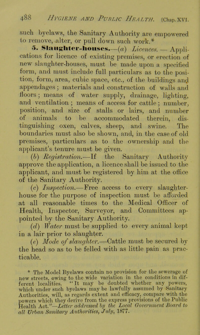 such byelaws, the Sanitary Authority are empowered to remove, alter, or pull down such work.* 5. Slaughter-houses.—(a) Licences. — Appli- cations for licence of existing premises, or erection of new slaughter-houses, must be made upon a specified form, and must include full particulars as to the posi- tion, form, area, cubic space, etc., of the buildings and appendages; materials and construction of walls and floors; means of water supply, drainage, lighting, and ventilation; means of access for cattle; number, position, and size of stalls or lairs, and number of animals to be accommodated therein, dis- tinguishing oxen, calves, sheep, and swine. The boundaries must also be shown, and, in the case of old premises, particulars as to the ownership and the applicant's tenure must be given. (b) Registration.—If the Sanitary Authority approve the application, a licence shall be issued to the applicant, and must be registered by him at the office of the Sanitary Authority. (c) Inspection.—Free access to every slaughter- house for the purpose of inspection must be afforded at all reasonable times to the Medical Officer of Health, Inspector, Surveyor, and Committees ap- pointed by the Sanitary Authority. (d) Water must be supplied to every animal kept in a lair prior to slaughter. (e) Mode of slaughter.—Cattle must be secured by the head so as to be felled with as little pain as prac- ticable. * The Model Byelaws contain no provision for the sewerage of new streets, owing to the wide variation in the conditions in dif- ferent localities. It may be doubted whether any powers, which under such byelaws may be lawfully assumed by Sanitary Authorities, will, as regards extent and efficacy, compare with the powers which they derive from the express provisions of the Public Health Act.—Letter addressed by the Local Government Board to all Urban Sanitary Authorities, Jtdy, 1877.