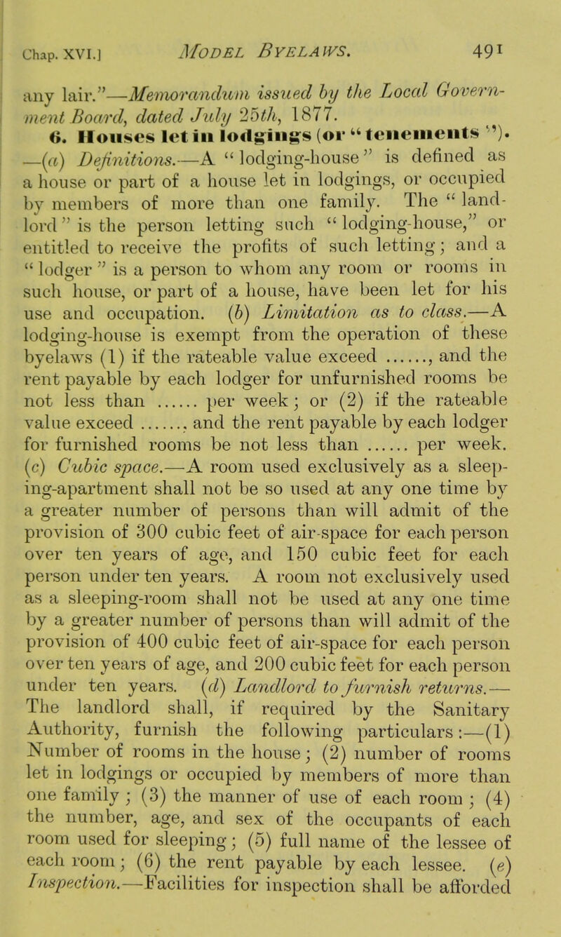 any lair.—Memorandum issued by the Local Govern- ment Board, dated July 25th, 1877. 6. Houses let in iodgiiigs (or  tenements '). —(a) Definitions.—A  lodging-house  is defined as a house or part of a house let in lodgings, or occupied by members of more than one family. The  land- lord n is the person letting such  lodging-house, or entitled to receive the profits of such letting; and a  lodger  is a person to whom any room or rooms in such house, or part of a house, have been let for his use and occupation. (b) Limitation as to class.—A lodging-house is exempt from the operation of these byelaws (1) if the rateable value exceed , and the rent payable by each lodger for unfurnished rooms be not less than per week; or (2) if the rateable value exceed and the rent payable by each lodger for furnished rooms be not less than per week. (c) Cubic space.—A room used exclusively as a sleep- ing-apartment shall not be so used at any one time by a greater number of persons than will admit of the provision of 300 cubic feet of air-space for each person over ten years of age, and 150 cubic feet for each person under ten years. A room not exclusively used as a sleeping-room shall not be used at any one time by a greater number of persons than will admit of the provision of 400 cubic feet of air-space for each person over ten years of age, and 200 cubic feet for each person under ten years, (d) Landlord to furnish returns.— The landlord shall, if required by the Sanitary Authority, furnish the following particulars:—(1) Number of rooms in the house; (2) number of rooms let in lodgings or occupied by members of more than one family ; (3) the manner of use of each room • (4) the number, age, and sex of the occupants of each room used for sleeping; (5) full name of the lessee of each room; (6) the rent payable by each lessee, (e) Inspection.—Facilities for inspection shall be afforded