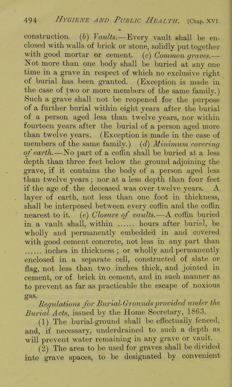 construction. (6) Vaults.—-Every vault shall be en- closed with walls of brick or stone, solidly put together with good mortar or cement, (c) Common graves.— Not more than one body shall be buried at any one time in a grave in respect of which no exclusive right of burial has been granted. (Exception is made in the case of two or more members of the same family.) Such a grave shall not be reopened for the purpose of a further burial within eight years after the burial of a person aged less than twelve years, nor within fourteen years after the burial of a person aged more than twelve years. (Exception is made in the case of members of the same family.) (d) Minimum covering of earth.—No part of a coffin shall be buried at a less depth than three feet below the ground adjoining the grave, if it contains the body of a person aged less than twelve years; nor at a less depth than four feet if the age of the deceased was over twelve years. A layer of earth, not less than one foot in thickness, shall be interposed between every coffin and the coffin nearest to it. (e) Closure of vaults.—A coffin buried in a vault shall, within hours after burial, be wholly and permanently embedded in and covered with good cement concrete, not less in any part than inches in thickness ; or wholly and permanently enclosed in a separate cell, constructed of slate or nag, not less than two inches thick, and jointed in cement, or of brick in cement, and in such manner as to prevent as far as practicable the escape of noxious gas. Regulations for Burial-Grounds provided under the Burial Acts, issued by the Home Secretary, 1863. (1) The burial-ground shall be effectually fenced, and, if necessary, underdrained to such a depth as will prevent water remaining in any grave or vault. (2) The area to be used for graves shall be divided into grave spaces, to be designated by convenient