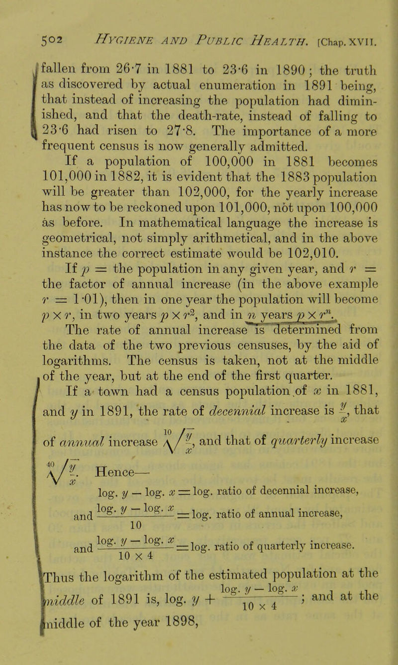 / fallen from 26-7 in 1881 to 23-6 in 1890; the truth as discovered by actual enumeration in 1891 being, that instead of increasing the population had dimin- ished, and that the death-rate, instead of falling to 23*6 had risen to 278. The importance of a more frequent census is now generally admitted. If a population of 100,000 in 1881 becomes 101,000 in 1882, it is evident that the 1883 population will be greater than 102,000, for the yearly increase has now to be reckoned upon 101,000, not upon 100,000 as before. In mathematical language the increase is geometrical, not simply arithmetical, and in the above instance the correct estimate would be 102,010. If p = the population in any given year, and r = the factor of annual increase (in the above example r =z 1 -01), then in one year the population will become p xr, in two years p X r3, and in n years p xr\ The rate of annual increase1 Is determined from the data of the two previous censuses, by the aid of logarithms. The census is taken, not at the middle of the year, but at the end of the first quarter. If a town had a census population of x in 1881, and y in 1891, the rate of decennial increase is that of annual increase A A and that of quarterly increase \ X V? ?. Hence— x log. y _ log. x = log. ratio of decennial increase, and log- V - lQg- x —w. ratio of annual increase, 10 an(j l°8'i~^°8' X — log- ratio of quarterly increase. Thus the logarithm of the estimated population at the liddle of 1891 is, log. y + l^f^fL± > and at the [niddle of the year 1898,